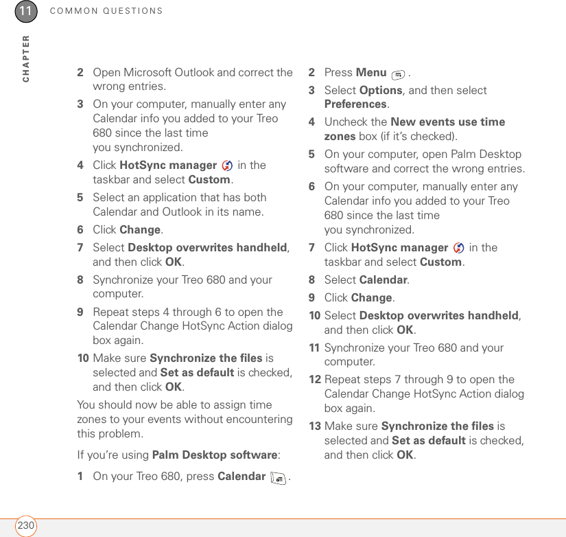 COMMON QUESTIONS23011CHAPTER2Open Microsoft Outlook and correct the wrong entries.3On your computer, manually enter any Calendar info you added to your Treo 680 since the last time you synchronized.4Click HotSync manager   in the taskbar and select Custom.5Select an application that has both Calendar and Outlook in its name.6Click Change.7Select Desktop overwrites handheld, and then click OK.8Synchronize your Treo 680 and your computer.9Repeat steps 4 through 6 to open the Calendar Change HotSync Action dialog box again.10 Make sure Synchronize the files is selected and Set as default is checked, and then click OK.You should now be able to assign time zones to your events without encountering this problem.If you’re using Palm Desktop software:1On your Treo 680, press Calendar .2Press Menu .3Select Options, and then select Preferences.4Uncheck the New events use time zones box (if it’s checked).5On your computer, open Palm Desktop software and correct the wrong entries.6On your computer, manually enter any Calendar info you added to your Treo 680 since the last time you synchronized.7Click HotSync manager   in the taskbar and select Custom.8Select Calendar.9Click Change.10 Select Desktop overwrites handheld, and then click OK.11 Synchronize your Treo 680 and your computer.12 Repeat steps 7 through 9 to open the Calendar Change HotSync Action dialog box again.13 Make sure Synchronize the files is selected and Set as default is checked, and then click OK.