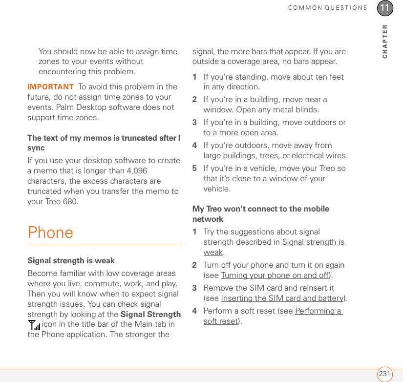COMMON QUESTIONS23111CHAPTERYou should now be able to assign time zones to your events without encountering this problem.IMPORTANT To avoid this problem in the future, do not assign time zones to your events. Palm Desktop software does not support time zones.The text of my memos is truncated after I syncIf you use your desktop software to create a memo that is longer than 4,096 characters, the excess characters are truncated when you transfer the memo to your Treo 680.PhoneSignal strength is weakBecome familiar with low coverage areas where you live, commute, work, and play. Then you will know when to expect signal strength issues. You can check signal strength by looking at the Signal Strength  icon in the title bar of the Main tab in the Phone application. The stronger the signal, the more bars that appear. If you are outside a coverage area, no bars appear.1If you’re standing, move about ten feet in any direction.2If you’re in a building, move near a window. Open any metal blinds.3If you’re in a building, move outdoors or to a more open area.4If you’re outdoors, move away from large buildings, trees, or electrical wires.5If you’re in a vehicle, move your Treo so that it’s close to a window of your vehicle.My Treo won’t connect to the mobile network1Try the suggestions about signal strength described in Signal strength is weak.2Turn off your phone and turn it on again (see Turning your phone on and off).3Remove the SIM card and reinsert it (see Inserting the SIM card and battery).4Perform a soft reset (see Performing a soft reset).