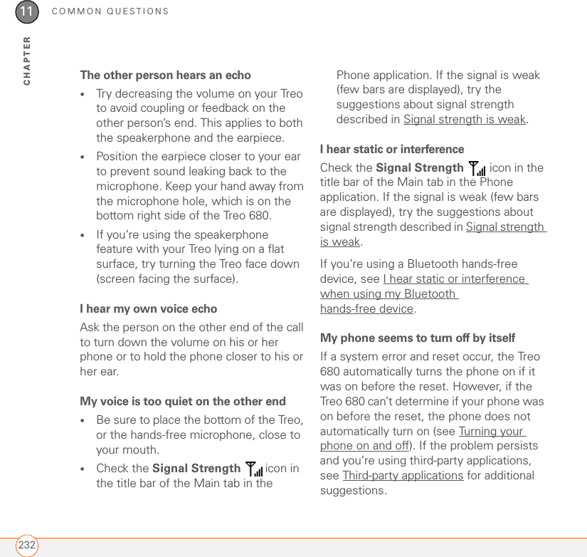 COMMON QUESTIONS23211CHAPTERThe other person hears an echo•Try decreasing the volume on your Treo to avoid coupling or feedback on the other person’s end. This applies to both the speakerphone and the earpiece.•Position the earpiece closer to your ear to prevent sound leaking back to the microphone. Keep your hand away from the microphone hole, which is on the bottom right side of the Treo 680.•If you’re using the speakerphone feature with your Treo lying on a flat surface, try turning the Treo face down (screen facing the surface). I hear my own voice echoAsk the person on the other end of the call to turn down the volume on his or her phone or to hold the phone closer to his or her ear.My voice is too quiet on the other end•Be sure to place the bottom of the Treo, or the hands-free microphone, close to your mouth. •Check the Signal Strength  icon in the title bar of the Main tab in the Phone application. If the signal is weak (few bars are displayed), try the suggestions about signal strength described in Signal strength is weak.I hear static or interferenceCheck the Signal Strength   icon in the title bar of the Main tab in the Phone application. If the signal is weak (few bars are displayed), try the suggestions about signal strength described in Signal strength is weak.If you’re using a Bluetooth hands-free device, see I hear static or interference when using my Bluetooth hands-free device.My phone seems to turn off by itselfIf a system error and reset occur, the Treo 680 automatically turns the phone on if it was on before the reset. However, if the Treo 680 can’t determine if your phone was on before the reset, the phone does not automatically turn on (see Turning your phone on and off). If the problem persists and you’re using third-party applications, see Third-party applications for additional suggestions.
