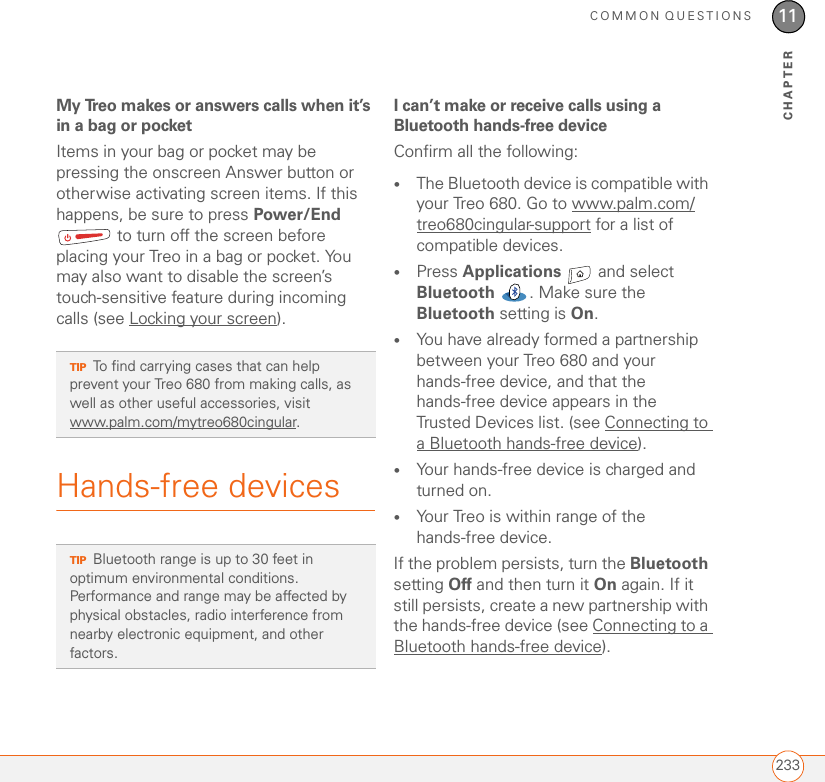 COMMON QUESTIONS23311CHAPTERMy Treo makes or answers calls when it’s in a bag or pocketItems in your bag or pocket may be pressing the onscreen Answer button or otherwise activating screen items. If this happens, be sure to press Power/End  to turn off the screen before placing your Treo in a bag or pocket. You may also want to disable the screen’s touch-sensitive feature during incoming calls (see Locking your screen).Hands-free devicesI can’t make or receive calls using a Bluetooth hands-free deviceConfirm all the following:•The Bluetooth device is compatible with your Treo 680. Go to www.palm.com/treo680cingular-support for a list of compatible devices.•Press Applications   and select Bluetooth  . Make sure the Bluetooth setting is On.•You have already formed a partnership between your Treo 680 and your hands-free device, and that the hands-free device appears in the Trusted Devices list. (see Connecting to a Bluetooth hands-free device).•Your hands-free device is charged and turned on.•Your Treo is within range of the hands-free device.If the problem persists, turn the Bluetooth setting Off and then turn it On again. If it still persists, create a new partnership with the hands-free device (see Connecting to a Bluetooth hands-free device).TIPTo find carrying cases that can help prevent your Treo 680 from making calls, as well as other useful accessories, visit www.palm.com/mytreo680cingular.TIPBluetooth range is up to 30 feet in optimum environmental conditions. Performance and range may be affected by physical obstacles, radio interference from nearby electronic equipment, and other factors.