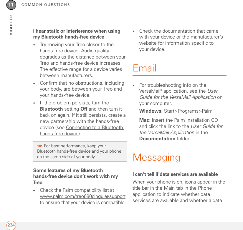 COMMON QUESTIONS23411CHAPTERI hear static or interference when using my Bluetooth hands-free device•Try moving your Treo closer to the hands-free device. Audio quality degrades as the distance between your Treo and hands-free device increases. The effective range for a device varies between manufacturers.•Confirm that no obstructions, including your body, are between your Treo and your hands-free device.•If the problem persists, turn the Bluetooth setting Off and then turn it back on again. If it still persists, create a new partnership with the hands-free device (see Connecting to a Bluetooth hands-free device).Some features of my Bluetooth hands-free device don’t work with my Tr e o•Check the Palm compatibility list at www.palm.com/treo680cingular-support to ensure that your device is compatible. •Check the documentation that came with your device or the manufacturer’s website for information specific to your device.Email•For troubleshooting info on the VersaMail® application, see the User Guide for the VersaMail Application on your computer.Windows: Start&gt;Programs&gt;PalmMac: Insert the Palm Installation CD and click the link to the User Guide for the VersaMail Application in the Documentation folder.MessagingI can’t tell if data services are available When your phone is on, icons appear in the title bar in the Main tab in the Phone application to indicate whether data services are available and whether a data TIPFor best performance, keep your Bluetooth hands-free device and your phone on the same side of your body.
