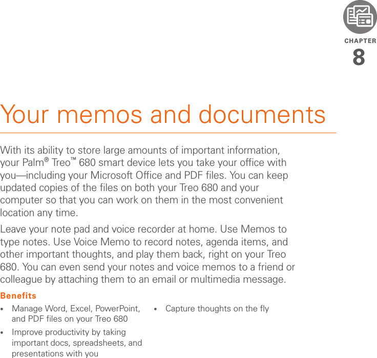 CHAPTER8Your memos and documentsWith its ability to store large amounts of important information, your Palm®Treo™ 680 smart device lets you take your office with you—including your Microsoft Office and PDF files. You can keep updated copies of the files on both your Treo 680 and your computer so that you can work on them in the most convenient location any time.Leave your note pad and voice recorder at home. Use Memos to type notes. Use Voice Memo to record notes, agenda items, and other important thoughts, and play them back, right on your Treo 680. You can even send your notes and voice memos to a friend or colleague by attaching them to an email or multimedia message.Benefits•Manage Word, Excel, PowerPoint, and PDF files on your Treo 680•Improve productivity by taking important docs, spreadsheets, and presentations with you•Capture thoughts on the fly