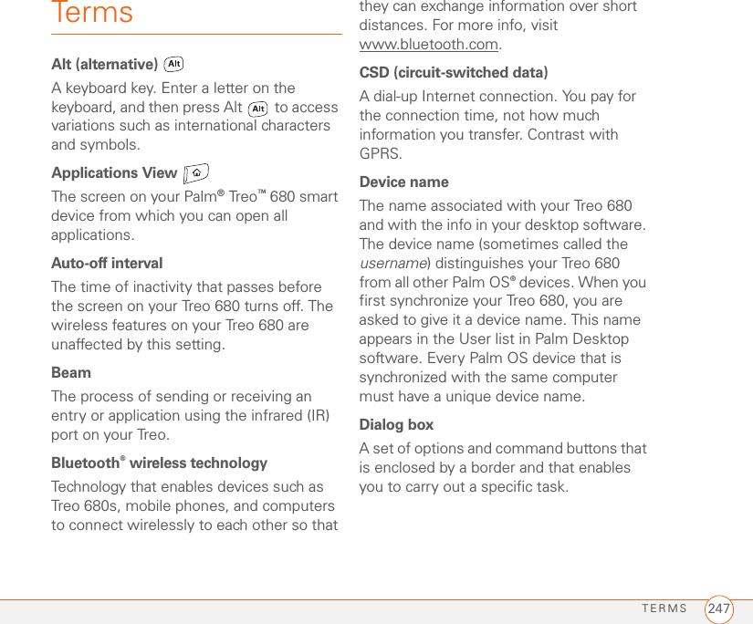TERMS 247TermsAlt (alternative) A keyboard key. Enter a letter on the keyboard, and then press Alt   to access variations such as international characters and symbols.Applications View The screen on your Palm®Treo™ 680 smart device from which you can open all applications.Auto-off intervalThe time of inactivity that passes before the screen on your Treo 680 turns off. The wireless features on your Treo 680 are unaffected by this setting.BeamThe process of sending or receiving an entry or application using the infrared (IR) port on your Treo.Bluetooth® wireless technologyTechnology that enables devices such as Treo 680s, mobile phones, and computers to connect wirelessly to each other so that they can exchange information over short distances. For more info, visit www.bluetooth.com.CSD (circuit-switched data)A dial-up Internet connection. You pay for the connection time, not how much information you transfer. Contrast with GPRS.Device nameThe name associated with your Treo 680 and with the info in your desktop software. The device name (sometimes called the username) distinguishes your Treo 680 from all other Palm OS® devices. When you first synchronize your Treo 680, you are asked to give it a device name. This name appears in the User list in Palm Desktop software. Every Palm OS device that is synchronized with the same computer must have a unique device name.Dialog boxA set of options and command buttons that is enclosed by a border and that enables you to carry out a specific task.