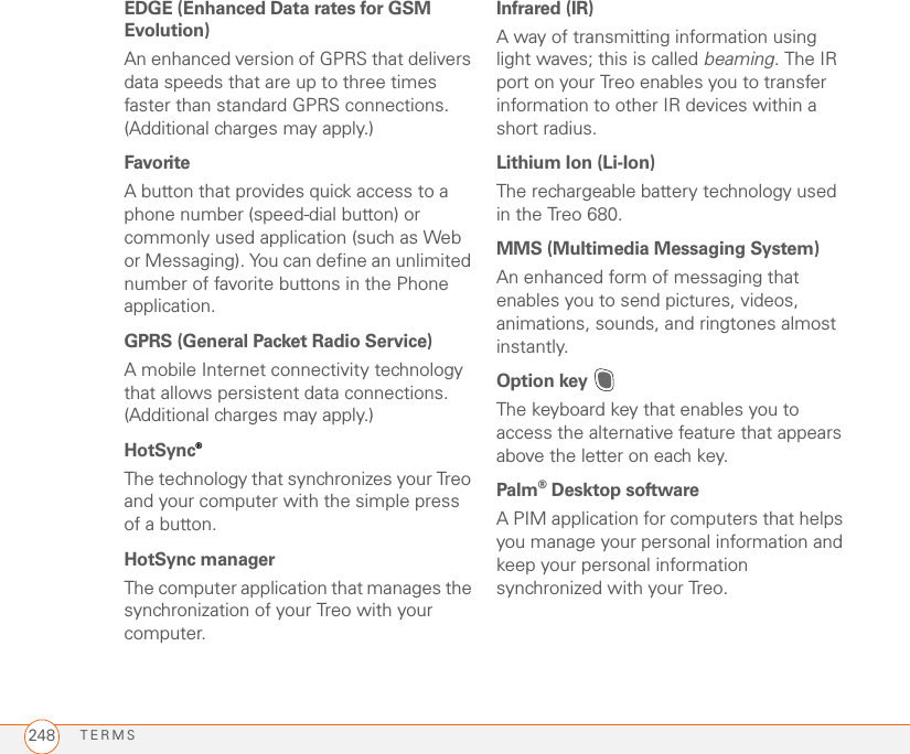 TERMS248EDGE (Enhanced Data rates for GSM Evolution)An enhanced version of GPRS that delivers data speeds that are up to three times faster than standard GPRS connections. (Additional charges may apply.)Favorite A button that provides quick access to a phone number (speed-dial button) or commonly used application (such as Web or Messaging). You can define an unlimited number of favorite buttons in the Phone application.GPRS (General Packet Radio Service)A mobile Internet connectivity technology that allows persistent data connections. (Additional charges may apply.)HotSync®The technology that synchronizes your Treo and your computer with the simple press of a button.HotSync managerThe computer application that manages the synchronization of your Treo with your computer.Infrared (IR)A way of transmitting information using light waves; this is called beaming. The IR port on your Treo enables you to transfer information to other IR devices within a short radius.Lithium Ion (Li-Ion)The rechargeable battery technology used in the Treo 680. MMS (Multimedia Messaging System)An enhanced form of messaging that enables you to send pictures, videos, animations, sounds, and ringtones almost instantly.Option key The keyboard key that enables you to access the alternative feature that appears above the letter on each key.Palm®Desktop softwareA PIM application for computers that helps you manage your personal information and keep your personal information synchronized with your Treo.