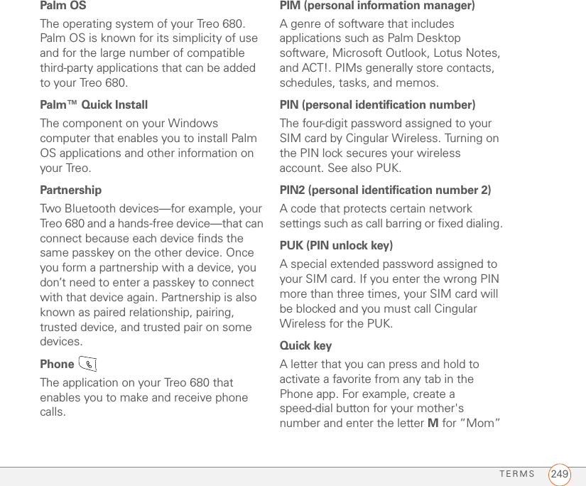 TERMS 249Palm OSThe operating system of your Treo 680. Palm OS is known for its simplicity of use and for the large number of compatible third-party applications that can be added to your Treo 680.Palm™ Quick InstallThe component on your Windows computer that enables you to install Palm OS applications and other information on your Treo.PartnershipTwo Bluetooth devices—for example, your Treo 680 and a hands-free device—that can connect because each device finds the same passkey on the other device. Once you form a partnership with a device, you don’t need to enter a passkey to connect with that device again. Partnership is also known as paired relationship, pairing, trusted device, and trusted pair on some devices.Phone The application on your Treo 680 that enables you to make and receive phone calls. PIM (personal information manager)A genre of software that includes applications such as Palm Desktop software, Microsoft Outlook, Lotus Notes, and ACT!. PIMs generally store contacts, schedules, tasks, and memos. PIN (personal identification number) The four-digit password assigned to your SIM card by Cingular Wireless. Turning on the PIN lock secures your wireless account. See also PUK.PIN2 (personal identification number 2) A code that protects certain network settings such as call barring or fixed dialing. PUK (PIN unlock key)A special extended password assigned to your SIM card. If you enter the wrong PIN more than three times, your SIM card will be blocked and you must call Cingular Wireless for the PUK.Quick keyA letter that you can press and hold to activate a favorite from any tab in the Phone app. For example, create a speed-dial button for your mother&apos;s number and enter the letter M for “Mom” 
