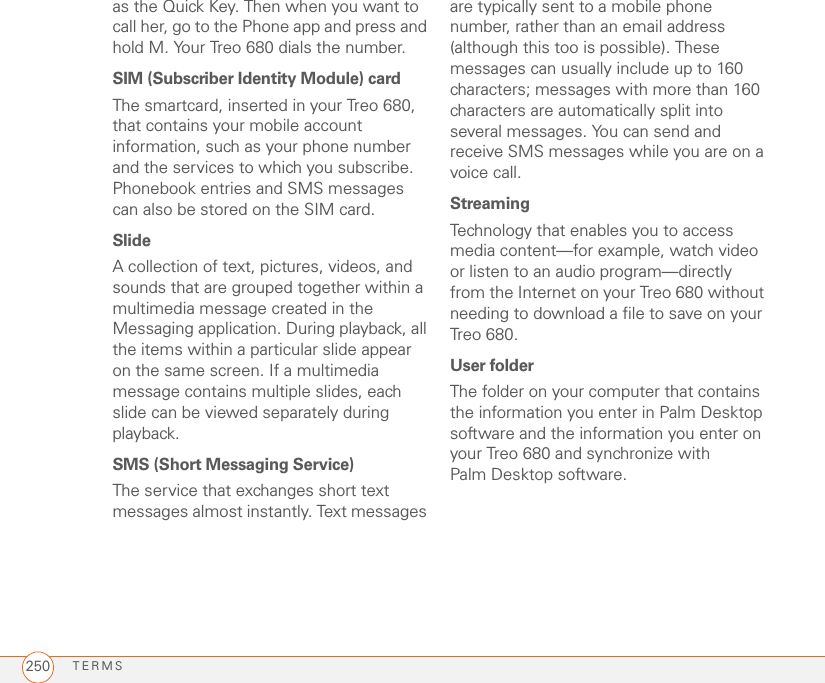 TERMS250as the Quick Key. Then when you want to call her, go to the Phone app and press and hold M. Your Treo 680 dials the number.SIM (Subscriber Identity Module) cardThe smartcard, inserted in your Treo 680, that contains your mobile account information, such as your phone number and the services to which you subscribe. Phonebook entries and SMS messages can also be stored on the SIM card.SlideA collection of text, pictures, videos, and sounds that are grouped together within a multimedia message created in the Messaging application. During playback, all the items within a particular slide appear on the same screen. If a multimedia message contains multiple slides, each slide can be viewed separately during playback.SMS (Short Messaging Service)The service that exchanges short text messages almost instantly. Text messages are typically sent to a mobile phone number, rather than an email address (although this too is possible). These messages can usually include up to 160 characters; messages with more than 160 characters are automatically split into several messages. You can send and receive SMS messages while you are on a voice call.StreamingTechnology that enables you to access media content—for example, watch video or listen to an audio program—directly from the Internet on your Treo 680 without needing to download a file to save on your Treo 680.User folderThe folder on your computer that contains the information you enter in Palm Desktop software and the information you enter on your Treo 680 and synchronize with Palm Desktop software.