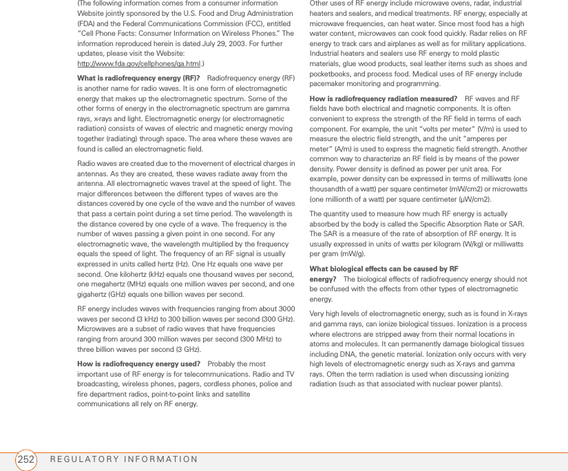REGULATORY INFORMATION252(The following information comes from a consumer information Website jointly sponsored by the U.S. Food and Drug Administration (FDA) and the Federal Communications Commission (FCC), entitled “Cell Phone Facts: Consumer Information on Wireless Phones.” The information reproduced herein is dated July 29, 2003. For further updates, please visit the Website:http://www.fda.gov/cellphones/qa.html.)What is radiofrequency energy (RF)? Radiofrequency energy (RF) is another name for radio waves. It is one form of electromagnetic energy that makes up the electromagnetic spectrum. Some of the other forms of energy in the electromagnetic spectrum are gamma rays, x-rays and light. Electromagnetic energy (or electromagnetic radiation) consists of waves of electric and magnetic energy moving together (radiating) through space. The area where these waves are found is called an electromagnetic field.Radio waves are created due to the movement of electrical charges in antennas. As they are created, these waves radiate away from the antenna. All electromagnetic waves travel at the speed of light. The major differences between the different types of waves are the distances covered by one cycle of the wave and the number of waves that pass a certain point during a set time period. The wavelength is the distance covered by one cycle of a wave. The frequency is the number of waves passing a given point in one second. For any electromagnetic wave, the wavelength multiplied by the frequency equals the speed of light. The frequency of an RF signal is usually expressed in units called hertz (Hz). One Hz equals one wave per second. One kilohertz (kHz) equals one thousand waves per second, one megahertz (MHz) equals one million waves per second, and one gigahertz (GHz) equals one billion waves per second.RF energy includes waves with frequencies ranging from about 3000 waves per second (3 kHz) to 300 billion waves per second (300 GHz). Microwaves are a subset of radio waves that have frequencies ranging from around 300 million waves per second (300 MHz) to three billion waves per second (3 GHz).How is radiofrequency energy used? Probably the most important use of RF energy is for telecommunications. Radio and TV broadcasting, wireless phones, pagers, cordless phones, police and fire department radios, point-to-point links and satellite communications all rely on RF energy.Other uses of RF energy include microwave ovens, radar, industrial heaters and sealers, and medical treatments. RF energy, especially at microwave frequencies, can heat water. Since most food has a high water content, microwaves can cook food quickly. Radar relies on RF energy to track cars and airplanes as well as for military applications. Industrial heaters and sealers use RF energy to mold plastic materials, glue wood products, seal leather items such as shoes and pocketbooks, and process food. Medical uses of RF energy include pacemaker monitoring and programming.How is radiofrequency radiation measured? RF waves and RF fields have both electrical and magnetic components. It is often convenient to express the strength of the RF field in terms of each component. For example, the unit “volts per meter” (V/m) is used to measure the electric field strength, and the unit “amperes per meter” (A/m) is used to express the magnetic field strength. Another common way to characterize an RF field is by means of the power density. Power density is defined as power per unit area. For example, power density can be expressed in terms of milliwatts (one thousandth of a watt) per square centimeter (mW/cm2) or microwatts (one millionth of a watt) per square centimeter (µW/cm2).The quantity used to measure how much RF energy is actually absorbed by the body is called the Specific Absorption Rate or SAR. The SAR is a measure of the rate of absorption of RF energy. It is usually expressed in units of watts per kilogram (W/kg) or milliwatts per gram (mW/g).What biological effects can be caused by RF energy? The biological effects of radiofrequency energy should not be confused with the effects from other types of electromagnetic energy.Very high levels of electromagnetic energy, such as is found in X-rays and gamma rays, can ionize biological tissues. Ionization is a process where electrons are stripped away from their normal locations in atoms and molecules. It can permanently damage biological tissues including DNA, the genetic material. Ionization only occurs with very high levels of electromagnetic energy such as X-rays and gamma rays. Often the term radiation is used when discussing ionizing radiation (such as that associated with nuclear power plants).