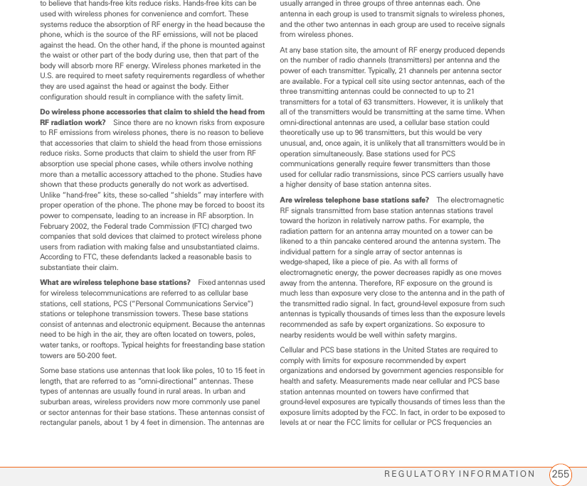 REGULATORY INFORMATION 255to believe that hands-free kits reduce risks. Hands-free kits can be used with wireless phones for convenience and comfort. These systems reduce the absorption of RF energy in the head because the phone, which is the source of the RF emissions, will not be placed against the head. On the other hand, if the phone is mounted against the waist or other part of the body during use, then that part of the body will absorb more RF energy. Wireless phones marketed in the U.S. are required to meet safety requirements regardless of whether they are used against the head or against the body. Either configuration should result in compliance with the safety limit.Do wireless phone accessories that claim to shield the head from RF radiation work? Since there are no known risks from exposure to RF emissions from wireless phones, there is no reason to believe that accessories that claim to shield the head from those emissions reduce risks. Some products that claim to shield the user from RF absorption use special phone cases, while others involve nothing more than a metallic accessory attached to the phone. Studies have shown that these products generally do not work as advertised. Unlike “hand-free” kits, these so-called “shields” may interfere with proper operation of the phone. The phone may be forced to boost its power to compensate, leading to an increase in RF absorption. In February 2002, the Federal trade Commission (FTC) charged two companies that sold devices that claimed to protect wireless phone users from radiation with making false and unsubstantiated claims. According to FTC, these defendants lacked a reasonable basis to substantiate their claim.What are wireless telephone base stations? Fixed antennas used for wireless telecommunications are referred to as cellular base stations, cell stations, PCS (“Personal Communications Service”) stations or telephone transmission towers. These base stations consist of antennas and electronic equipment. Because the antennas need to be high in the air, they are often located on towers, poles, water tanks, or rooftops. Typical heights for freestanding base station towers are 50-200 feet.Some base stations use antennas that look like poles, 10 to 15 feet in length, that are referred to as “omni-directional” antennas. These types of antennas are usually found in rural areas. In urban and suburban areas, wireless providers now more commonly use panel or sector antennas for their base stations. These antennas consist of rectangular panels, about 1 by 4 feet in dimension. The antennas are usually arranged in three groups of three antennas each. One antenna in each group is used to transmit signals to wireless phones, and the other two antennas in each group are used to receive signals from wireless phones.At any base station site, the amount of RF energy produced depends on the number of radio channels (transmitters) per antenna and the power of each transmitter. Typically, 21 channels per antenna sector are available. For a typical cell site using sector antennas, each of the three transmitting antennas could be connected to up to 21 transmitters for a total of 63 transmitters. However, it is unlikely that all of the transmitters would be transmitting at the same time. When omni-directional antennas are used, a cellular base station could theoretically use up to 96 transmitters, but this would be very unusual, and, once again, it is unlikely that all transmitters would be in operation simultaneously. Base stations used for PCS communications generally require fewer transmitters than those used for cellular radio transmissions, since PCS carriers usually have a higher density of base station antenna sites.Are wireless telephone base stations safe? The electromagnetic RF signals transmitted from base station antennas stations travel toward the horizon in relatively narrow paths. For example, the radiation pattern for an antenna array mounted on a tower can be likened to a thin pancake centered around the antenna system. The individual pattern for a single array of sector antennas is wedge-shaped, like a piece of pie. As with all forms of electromagnetic energy, the power decreases rapidly as one moves away from the antenna. Therefore, RF exposure on the ground is much less than exposure very close to the antenna and in the path of the transmitted radio signal. In fact, ground-level exposure from such antennas is typically thousands of times less than the exposure levels recommended as safe by expert organizations. So exposure to nearby residents would be well within safety margins.Cellular and PCS base stations in the United States are required to comply with limits for exposure recommended by expert organizations and endorsed by government agencies responsible for health and safety. Measurements made near cellular and PCS base station antennas mounted on towers have confirmed that ground-level exposures are typically thousands of times less than the exposure limits adopted by the FCC. In fact, in order to be exposed to levels at or near the FCC limits for cellular or PCS frequencies an 