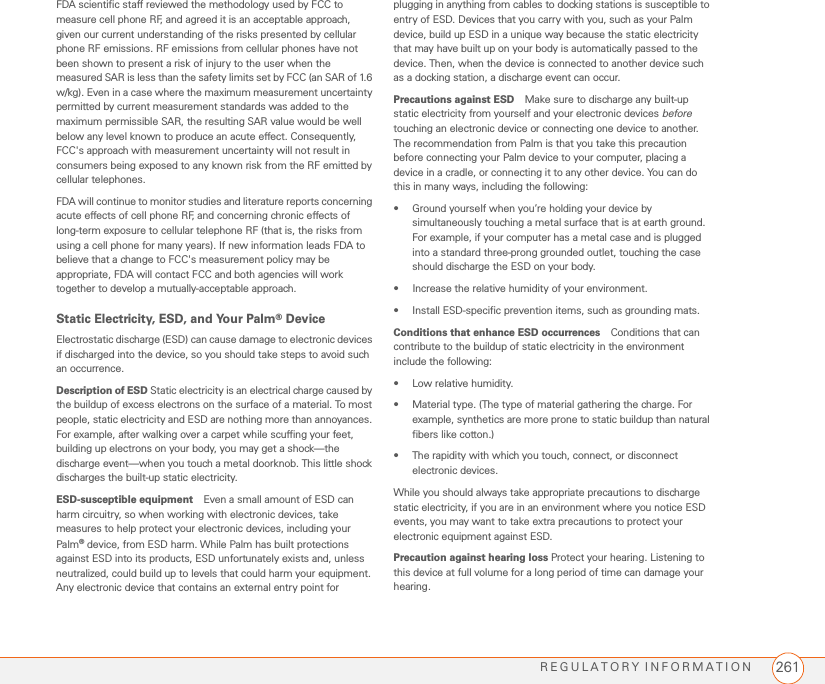 REGULATORY INFORMATION 261FDA scientific staff reviewed the methodology used by FCC to measure cell phone RF, and agreed it is an acceptable approach, given our current understanding of the risks presented by cellular phone RF emissions. RF emissions from cellular phones have not been shown to present a risk of injury to the user when the measured SAR is less than the safety limits set by FCC (an SAR of 1.6 w/kg). Even in a case where the maximum measurement uncertainty permitted by current measurement standards was added to the maximum permissible SAR, the resulting SAR value would be well below any level known to produce an acute effect. Consequently, FCC&apos;s approach with measurement uncertainty will not result in consumers being exposed to any known risk from the RF emitted by cellular telephones.FDA will continue to monitor studies and literature reports concerning acute effects of cell phone RF, and concerning chronic effects of long-term exposure to cellular telephone RF (that is, the risks from using a cell phone for many years). If new information leads FDA to believe that a change to FCC&apos;s measurement policy may be appropriate, FDA will contact FCC and both agencies will work together to develop a mutually-acceptable approach.Static Electricity, ESD, and Your Palm® DeviceElectrostatic discharge (ESD) can cause damage to electronic devices if discharged into the device, so you should take steps to avoid such an occurrence.Description of ESD Static electricity is an electrical charge caused by the buildup of excess electrons on the surface of a material. To most people, static electricity and ESD are nothing more than annoyances. For example, after walking over a carpet while scuffing your feet, building up electrons on your body, you may get a shock—the discharge event—when you touch a metal doorknob. This little shock discharges the built-up static electricity.ESD-susceptible equipment Even a small amount of ESD can harm circuitry, so when working with electronic devices, take measures to help protect your electronic devices, including your Palm® device, from ESD harm. While Palm has built protections against ESD into its products, ESD unfortunately exists and, unless neutralized, could build up to levels that could harm your equipment. Any electronic device that contains an external entry point for plugging in anything from cables to docking stations is susceptible to entry of ESD. Devices that you carry with you, such as your Palm device, build up ESD in a unique way because the static electricity that may have built up on your body is automatically passed to the device. Then, when the device is connected to another device such as a docking station, a discharge event can occur. Precautions against ESD Make sure to discharge any built-up static electricity from yourself and your electronic devices before touching an electronic device or connecting one device to another. The recommendation from Palm is that you take this precaution before connecting your Palm device to your computer, placing a device in a cradle, or connecting it to any other device. You can do this in many ways, including the following: • Ground yourself when you’re holding your device by simultaneously touching a metal surface that is at earth ground. For example, if your computer has a metal case and is plugged into a standard three-prong grounded outlet, touching the case should discharge the ESD on your body.• Increase the relative humidity of your environment.• Install ESD-specific prevention items, such as grounding mats.Conditions that enhance ESD occurrences Conditions that can contribute to the buildup of static electricity in the environment include the following:• Low relative humidity.• Material type. (The type of material gathering the charge. For example, synthetics are more prone to static buildup than natural fibers like cotton.)• The rapidity with which you touch, connect, or disconnect electronic devices.While you should always take appropriate precautions to discharge static electricity, if you are in an environment where you notice ESD events, you may want to take extra precautions to protect your electronic equipment against ESD.Precaution against hearing loss Protect your hearing. Listening to this device at full volume for a long period of time can damage your hearing. 