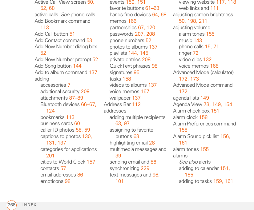 INDEX268Active Call View screen 50, 52, 68active calls. See phone callsAdd Bookmark command 113Add Call button 51Add Contact command 53Add New Number dialog box 52Add New Number prompt 52Add Song button 144Add to album command 137addingaccessories 7additional security 209attachments 87–89Bluetooth devices 66–67, 124bookmarks 113business cards 60caller ID photos 58, 59captions to photos 130, 131, 137categories for applications 201cities to World Clock 157contacts 57email addresses 86emoticons 98events 150, 151favorite buttons 61–63hands-free devices 64, 68memos 166partnerships 67, 120passwords 207, 208phone numbers 52photos to albums 137playlists 144, 145private entries 208QuickText phrases 98signatures 95tasks 158videos to albums 137voice memos 167wallpaper 137Address Bar 112addressesadding multiple recipients 63, 97assigning to favorite buttons 63highlighting email 28multimedia messages and 99sending email and 86synchronizing 229text messages and 98, 101viewing website 117, 118web links and 111adjusting screen brightness 50, 198, 211adjusting volumealarm tones 155music 143phone calls 15, 71ringer 72video clips 132voice memos 168Advanced Mode (calculator) 172, 173Advanced Mode command 172agenda lists 149Agenda View 73, 149, 154Alarm check box 151alarm clock 158Alarm Preferences command 158Alarm Sound pick list 156, 161alarm tones 155alarmsSee also alertsadding to calendar 151, 155adding to tasks 159, 161