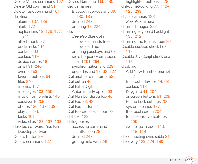 INDEX 277Delete Memo command 167Delete Old command 91Delete Task command 161deletingalbums 137, 138alerts 172applications 18, 176, 177, 241attachments 87bookmarks 114contacts 60cookies 119device names 19email 91, 240events 153favorite buttons 64files 240memos 167messages 103, 105music from playlists 145passwords 208photos 130, 137, 138playlists 145tasks 161video clips 132, 137, 138desktop software. See Palm Desktop softwareDetails button 29Details command 137Device Name field 66, 180device namesBluetooth devices and 66, 180, 185defined 247entering 19, 224devicesSee also Bluetooth devices; hands-free devices; Treoentering passkeys and 67radio frequency emissions and 251, 254synchronization and 228upgrades and 17, 62, 227Dial another call prompt 53Dial button 46Dial Extra Digits Automatically option 63Dial Number dialog box 46Dial Pad 33, 43Dial Pad button 51Dial Preferences screen 73dial text 122dialog boxesaccessing command buttons on 29defined 247getting help with 245highlighted buttons in 28dial-up networking 77, 119–122, 238digital cameras 133See also cameradimmed images 223dimming keyboard backlight 198, 212dimming the touchscreen 36Disable cookies check box 118Disable JavaScript check box 118disablingAdd New Number prompt 52Bluetooth devices 14, 68cookies 118Keyguard 41, 204onscreen buttons 51, 205Phone Lock settings 206system sounds 197the touchscreen 204touch-sensitive features 205web page images 113, 118, 119disconnecting sync cable 24discovery 123, 124, 180