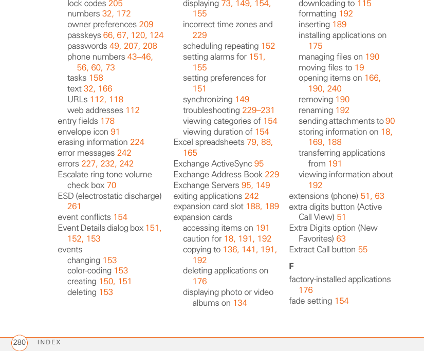 INDEX280lock codes 205numbers 32, 172owner preferences 209passkeys 66, 67, 120, 124passwords 49, 207, 208phone numbers 43–46, 56, 60, 73tasks 158text 32, 166URLs 112, 118web addresses 112entry fields 178envelope icon 91erasing information 224error messages 242errors 227, 232, 242Escalate ring tone volume check box 70ESD (electrostatic discharge) 261event conflicts 154Event Details dialog box 151, 152, 153eventschanging 153color-coding 153creating 150, 151deleting 153displaying 73, 149, 154, 155incorrect time zones and 229scheduling repeating 152setting alarms for 151, 155setting preferences for 151synchronizing 149troubleshooting 229–231viewing categories of 154viewing duration of 154Excel spreadsheets 79, 88, 165Exchange ActiveSync 95Exchange Address Book 229Exchange Servers 95, 149exiting applications 242expansion card slot 188, 189expansion cardsaccessing items on 191caution for 18, 191, 192copying to 136, 141, 191, 192deleting applications on 176displaying photo or video albums on 134downloading to 115formatting 192inserting 189installing applications on 175managing files on 190moving files to 19opening items on 166, 190, 240removing 190renaming 192sending attachments to 90storing information on 18, 169, 188transferring applications from 191viewing information about 192extensions (phone) 51, 63extra digits button (Active Call View) 51Extra Digits option (New Favorites) 63Extract Call button 55Ffactory-installed applications 176fade setting 154