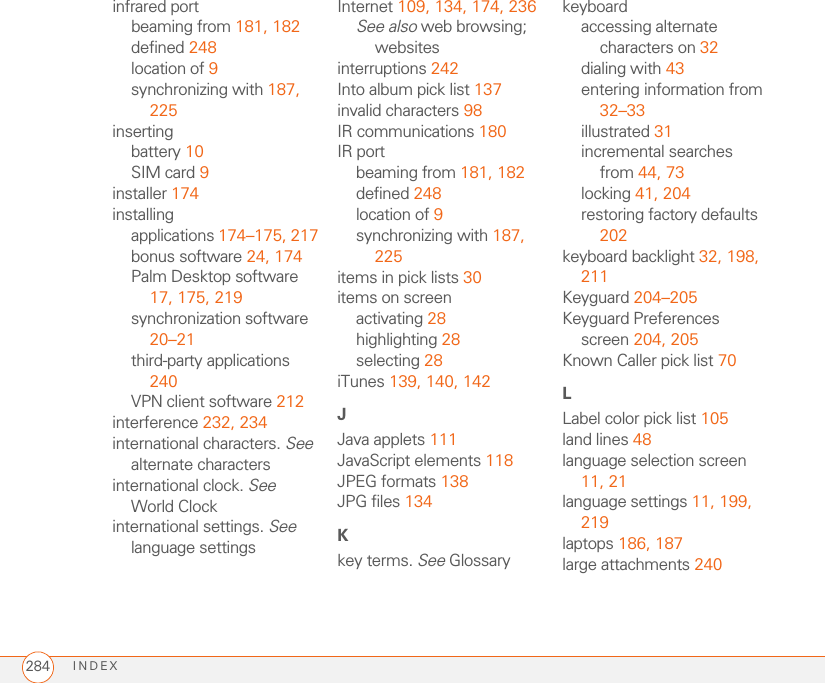 INDEX284infrared portbeaming from 181, 182defined 248location of 9synchronizing with 187, 225insertingbattery 10SIM card 9installer 174installingapplications 174–175, 217bonus software 24, 174Palm Desktop software 17, 175, 219synchronization software 20–21third-party applications 240VPN client software 212interference 232, 234international characters. See alternate charactersinternational clock. See World Clockinternational settings. See language settingsInternet 109, 134, 174, 236See also web browsing; websitesinterruptions 242Into album pick list 137invalid characters 98IR communications 180IR portbeaming from 181, 182defined 248location of 9synchronizing with 187, 225items in pick lists 30items on screenactivating 28highlighting 28selecting 28iTunes 139, 140, 142JJava applets 111JavaScript elements 118JPEG formats 138JPG files 134Kkey terms. See Glossarykeyboardaccessing alternate characters on 32dialing with 43entering information from 32–33illustrated 31incremental searches from 44, 73locking 41, 204restoring factory defaults 202keyboard backlight 32, 198, 211Keyguard 204–205Keyguard Preferences screen 204, 205Known Caller pick list 70LLabel color pick list 105land lines 48language selection screen 11, 21language settings 11, 199, 219laptops 186, 187large attachments 240