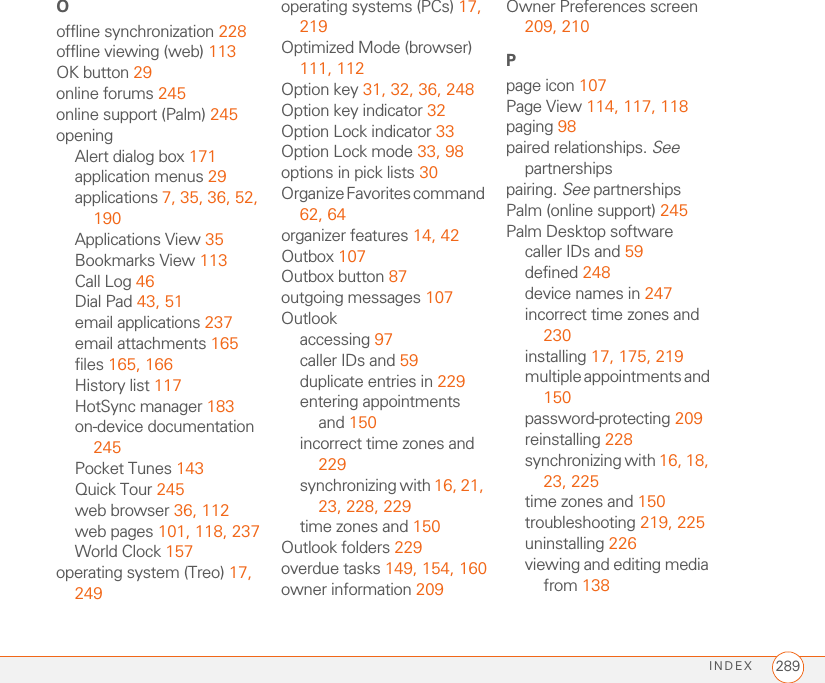 INDEX 289Ooffline synchronization 228offline viewing (web) 113OK button 29online forums 245online support (Palm) 245openingAlert dialog box 171application menus 29applications 7, 35, 36, 52, 190Applications View 35Bookmarks View 113Call Log 46Dial Pad 43, 51email applications 237email attachments 165files 165, 166History list 117HotSync manager 183on-device documentation 245Pocket Tunes 143Quick Tour 245web browser 36, 112web pages 101, 118, 237World Clock 157operating system (Treo) 17, 249operating systems (PCs) 17, 219Optimized Mode (browser) 111, 112Option key 31, 32, 36, 248Option key indicator 32Option Lock indicator 33Option Lock mode 33, 98options in pick lists 30Organize Favorites command 62, 64organizer features 14, 42Outbox 107Outbox button 87outgoing messages 107Outlookaccessing 97caller IDs and 59duplicate entries in 229entering appointments and 150incorrect time zones and 229synchronizing with 16, 21, 23, 228, 229time zones and 150Outlook folders 229overdue tasks 149, 154, 160owner information 209Owner Preferences screen 209, 210Ppage icon 107Page View 114, 117, 118paging 98paired relationships. See partnershipspairing. See partnershipsPalm (online support) 245Palm Desktop softwarecaller IDs and 59defined 248device names in 247incorrect time zones and 230installing 17, 175, 219multiple appointments and 150password-protecting 209reinstalling 228synchronizing with 16, 18, 23, 225time zones and 150troubleshooting 219, 225uninstalling 226viewing and editing media from 138