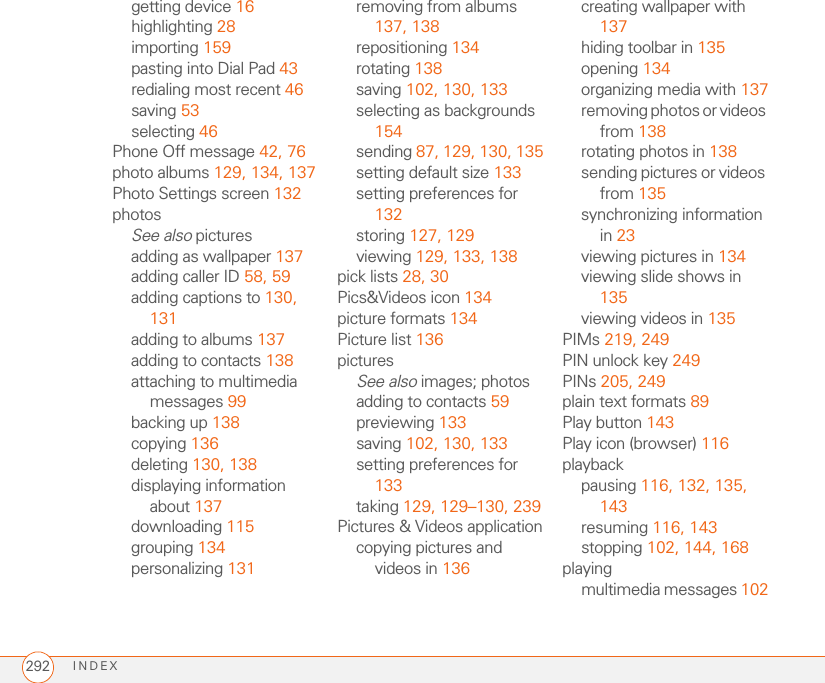 INDEX292getting device 16highlighting 28importing 159pasting into Dial Pad 43redialing most recent 46saving 53selecting 46Phone Off message 42, 76photo albums 129, 134, 137Photo Settings screen 132photosSee also picturesadding as wallpaper 137adding caller ID 58, 59adding captions to 130, 131adding to albums 137adding to contacts 138attaching to multimedia messages 99backing up 138copying 136deleting 130, 138displaying information about 137downloading 115grouping 134personalizing 131removing from albums 137, 138repositioning 134rotating 138saving 102, 130, 133selecting as backgrounds 154sending 87, 129, 130, 135setting default size 133setting preferences for 132storing 127, 129viewing 129, 133, 138pick lists 28, 30Pics&amp;Videos icon 134picture formats 134Picture list 136picturesSee also images; photosadding to contacts 59previewing 133saving 102, 130, 133setting preferences for 133taking 129, 129–130, 239Pictures &amp; Videos applicationcopying pictures and videos in 136creating wallpaper with 137hiding toolbar in 135opening 134organizing media with 137removing photos or videos from 138rotating photos in 138sending pictures or videos from 135synchronizing information in 23viewing pictures in 134viewing slide shows in 135viewing videos in 135PIMs 219, 249PIN unlock key 249PINs 205, 249plain text formats 89Play button 143Play icon (browser) 116playbackpausing 116, 132, 135, 143resuming 116, 143stopping 102, 144, 168playingmultimedia messages 102