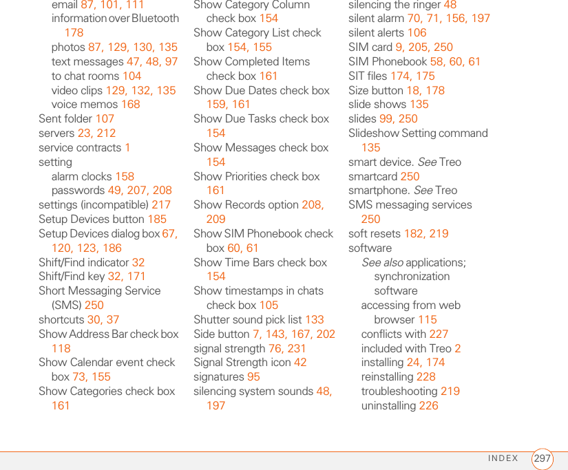 INDEX 297email 87, 101, 111information over Bluetooth 178photos 87, 129, 130, 135text messages 47, 48, 97to chat rooms 104video clips 129, 132, 135voice memos 168Sent folder 107servers 23, 212service contracts 1settingalarm clocks 158passwords 49, 207, 208settings (incompatible) 217Setup Devices button 185Setup Devices dialog box 67, 120, 123, 186Shift/Find indicator 32Shift/Find key 32, 171Short Messaging Service (SMS) 250shortcuts 30, 37Show Address Bar check box 118Show Calendar event check box 73, 155Show Categories check box 161Show Category Column check box 154Show Category List check box 154, 155Show Completed Items check box 161Show Due Dates check box 159, 161Show Due Tasks check box 154Show Messages check box 154Show Priorities check box 161Show Records option 208, 209Show SIM Phonebook check box 60, 61Show Time Bars check box 154Show timestamps in chats check box 105Shutter sound pick list 133Side button 7, 143, 167, 202signal strength 76, 231Signal Strength icon 42signatures 95silencing system sounds 48, 197silencing the ringer 48silent alarm 70, 71, 156, 197silent alerts 106SIM card 9, 205, 250SIM Phonebook 58, 60, 61SIT files 174, 175Size button 18, 178slide shows 135slides 99, 250Slideshow Setting command 135smart device. See Treosmartcard 250smartphone. See TreoSMS messaging services 250soft resets 182, 219softwareSee also applications; synchronization softwareaccessing from web browser 115conflicts with 227included with Treo 2installing 24, 174reinstalling 228troubleshooting 219uninstalling 226