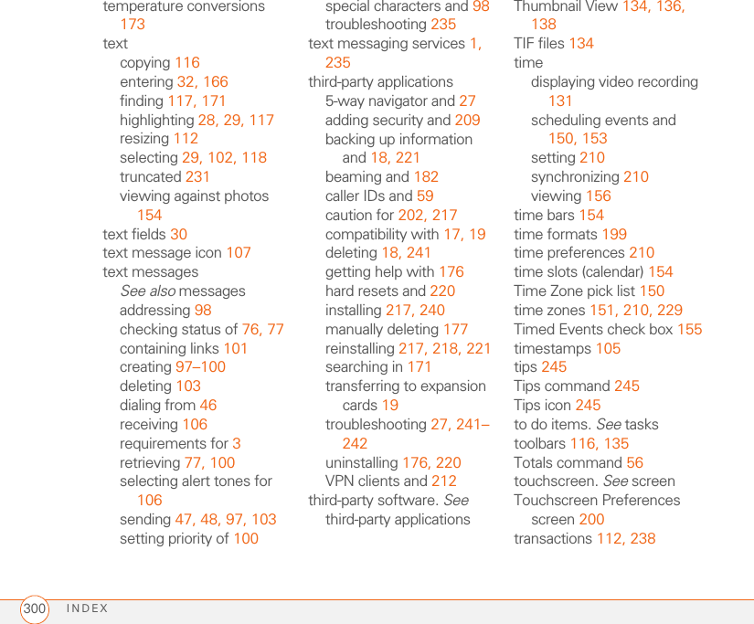 INDEX300temperature conversions 173textcopying 116entering 32, 166finding 117, 171highlighting 28, 29, 117resizing 112selecting 29, 102, 118truncated 231viewing against photos 154text fields 30text message icon 107text messagesSee also messagesaddressing 98checking status of 76, 77containing links 101creating 97–100deleting 103dialing from 46receiving 106requirements for 3retrieving 77, 100selecting alert tones for 106sending 47, 48, 97, 103setting priority of 100special characters and 98troubleshooting 235text messaging services 1, 235third-party applications5-way navigator and 27adding security and 209backing up information and 18, 221beaming and 182caller IDs and 59caution for 202, 217compatibility with 17, 19deleting 18, 241getting help with 176hard resets and 220installing 217, 240manually deleting 177reinstalling 217, 218, 221searching in 171transferring to expansion cards 19troubleshooting 27, 241–242uninstalling 176, 220VPN clients and 212third-party software. See third-party applicationsThumbnail View 134, 136, 138TIF files 134timedisplaying video recording 131scheduling events and 150, 153setting 210synchronizing 210viewing 156time bars 154time formats 199time preferences 210time slots (calendar) 154Time Zone pick list 150time zones 151, 210, 229Timed Events check box 155timestamps 105tips 245Tips command 245Tips icon 245to do items. See taskstoolbars 116, 135Totals command 56touchscreen. See screenTouchscreen Preferences screen 200transactions 112, 238