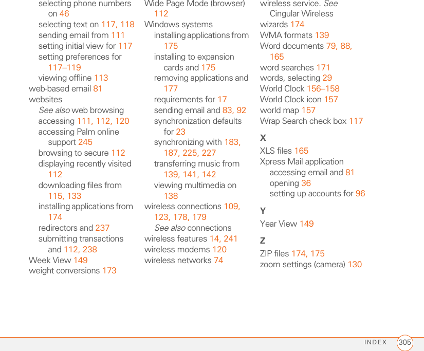 INDEX 305selecting phone numbers on 46selecting text on 117, 118sending email from 111setting initial view for 117setting preferences for 117–119viewing offline 113web-based email 81websitesSee also web browsingaccessing 111, 112, 120accessing Palm online support 245browsing to secure 112displaying recently visited 112downloading files from 115, 133installing applications from 174redirectors and 237submitting transactions and 112, 238Week View 149weight conversions 173Wide Page Mode (browser) 112Windows systemsinstalling applications from 175installing to expansion cards and 175removing applications and 177requirements for 17sending email and 83, 92synchronization defaults for 23synchronizing with 183, 187, 225, 227transferring music from 139, 141, 142viewing multimedia on 138wireless connections 109, 123, 178, 179See also connectionswireless features 14, 241wireless modems 120wireless networks 74wireless service. See Cingular Wirelesswizards 174WMA formats 139Word documents 79, 88, 165word searches 171words, selecting 29World Clock 156–158World Clock icon 157world map 157Wrap Search check box 117XXLS files 165Xpress Mail applicationaccessing email and 81opening 36setting up accounts for 96YYear View 149ZZIP files 174, 175zoom settings (camera) 130