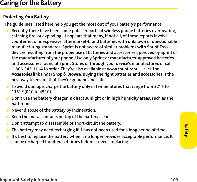 Important Safety Information 109SafetyCaring for the BatteryProtecting Your BatteryThe guidelines listed here help you get the most out of your battery’s performance.䢇Recently there have been some public reports of wireless phone batteries overheating, catching fire, or exploding. It appears that many, if not all, of these reports involve counterfeit or inexpensive, aftermarket-brand batteries with unknown or questionable manufacturing standards. Sprint is not aware of similar problems with Sprint Treo devices resulting from the proper use of batteries and accessories approved by Sprint or the manufacturer of your phone. Use only Sprint or manufacturer-approved batteries and accessories found at Sprint Stores or through your device’s manufacturer, or call 1-866-343-1114 to order. They’re also available at www.sprint.com — click the Accessories link under Shop &amp; Browse. Buying the right batteries and accessories is the best way to ensure that they’re genuine and safe.䢇To avoid damage, charge the battery only in temperatures that range from 32° F to 113° F (0° C to 45° C).䢇Don’t use the battery charger in direct sunlight or in high humidity areas, such as the bathroom.䢇Never dispose of the battery by incineration.䢇Keep the metal contacts on top of the battery clean.䢇Don’t attempt to disassemble or short-circuit the battery.䢇The battery may need recharging if it has not been used for a long period of time.䢇It’s best to replace the battery when it no longer provides acceptable performance. It can be recharged hundreds of times before it needs replacing.