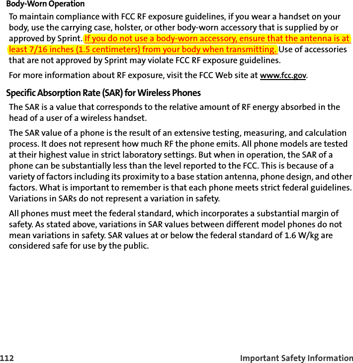 112 Important Safety InformationBody-Worn OperationTo maintain compliance with FCC RF exposure guidelines, if you wear a handset on your body, use the carrying case, holster, or other body-worn accessory that is supplied by or approved by Sprint. If you do not use a body-worn accessory, ensure that the antenna is at least 7/16 inches (1.5 centimeters) from your body when transmitting. Use of accessories that are not approved by Sprint may violate FCC RF exposure guidelines. For more information about RF exposure, visit the FCC Web site at www.fcc.gov. Specific Absorption Rate (SAR) for Wireless PhonesThe SAR is a value that corresponds to the relative amount of RF energy absorbed in the head of a user of a wireless handset.The SAR value of a phone is the result of an extensive testing, measuring, and calculation process. It does not represent how much RF the phone emits. All phone models are tested at their highest value in strict laboratory settings. But when in operation, the SAR of a phone can be substantially less than the level reported to the FCC. This is because of a variety of factors including its proximity to a base station antenna, phone design, and other factors. What is important to remember is that each phone meets strict federal guidelines. Variations in SARs do not represent a variation in safety. All phones must meet the federal standard, which incorporates a substantial margin of safety. As stated above, variations in SAR values between different model phones do not mean variations in safety. SAR values at or below the federal standard of 1.6 W/kg are considered safe for use by the public. 