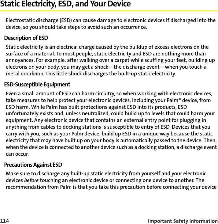 114 Important Safety InformationStatic Electricity, ESD, and Your DeviceElectrostatic discharge (ESD) can cause damage to electronic devices if discharged into the device, so you should take steps to avoid such an occurrence.Description of ESDStatic electricity is an electrical charge caused by the buildup of excess electrons on the surface of a material. To most people, static electricity and ESD are nothing more than annoyances. For example, after walking over a carpet while scuffing your feet, building up electrons on your body, you may get a shock—the discharge event—when you touch a metal doorknob. This little shock discharges the built-up static electricity.ESD-Susceptible EquipmentEven a small amount of ESD can harm circuitry, so when working with electronic devices, take measures to help protect your electronic devices, including your Palm® device, from ESD harm. While Palm has built protections against ESD into its products, ESD unfortunately exists and, unless neutralized, could build up to levels that could harm your equipment. Any electronic device that contains an external entry point for plugging in anything from cables to docking stations is susceptible to entry of ESD. Devices that you carry with you, such as your Palm device, build up ESD in a unique way because the static electricity that may have built up on your body is automatically passed to the device. Then, when the device is connected to another device such as a docking station, a discharge event can occur. Precautions Against ESDMake sure to discharge any built-up static electricity from yourself and your electronic devices before touching an electronic device or connecting one device to another. The recommendation from Palm is that you take this precaution before connecting your device 