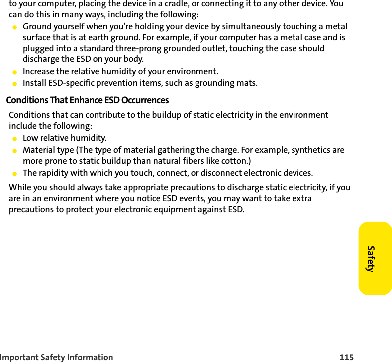 Important Safety Information 115Safetyto your computer, placing the device in a cradle, or connecting it to any other device. You can do this in many ways, including the following: 䢇Ground yourself when you’re holding your device by simultaneously touching a metal surface that is at earth ground. For example, if your computer has a metal case and is plugged into a standard three-prong grounded outlet, touching the case should discharge the ESD on your body.䢇Increase the relative humidity of your environment.䢇Install ESD-specific prevention items, such as grounding mats.Conditions That Enhance ESD OccurrencesConditions that can contribute to the buildup of static electricity in the environment include the following:䢇Low relative humidity.䢇Material type (The type of material gathering the charge. For example, synthetics are more prone to static buildup than natural fibers like cotton.)䢇The rapidity with which you touch, connect, or disconnect electronic devices.While you should always take appropriate precautions to discharge static electricity, if you are in an environment where you notice ESD events, you may want to take extra precautions to protect your electronic equipment against ESD.