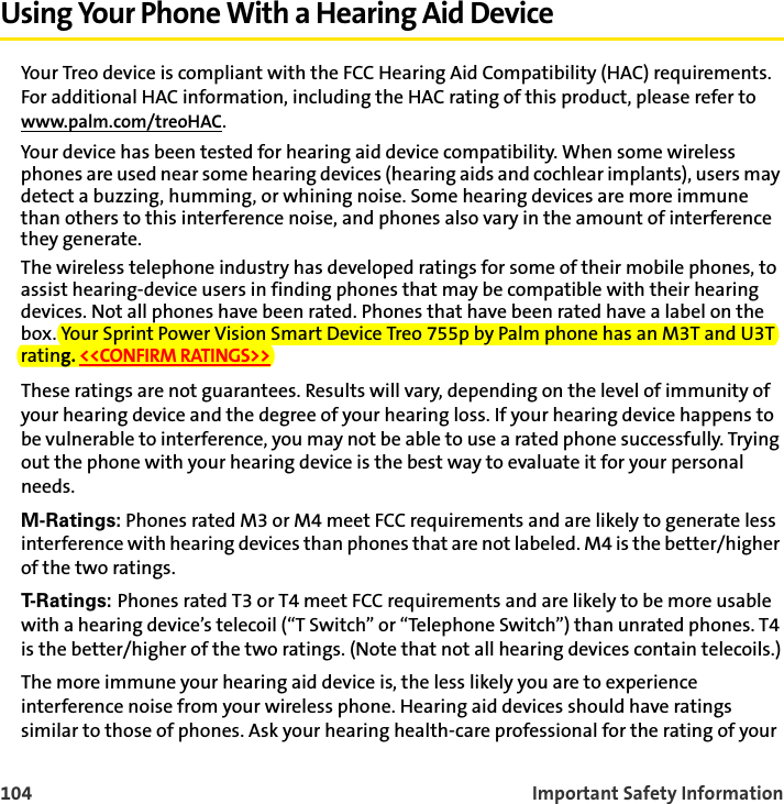104 Important Safety InformationUsing Your Phone With a Hearing Aid DeviceYour Treo device is compliant with the FCC Hearing Aid Compatibility (HAC) requirements. For additional HAC information, including the HAC rating of this product, please refer to www.palm.com/treoHAC.Your device has been tested for hearing aid device compatibility. When some wireless phones are used near some hearing devices (hearing aids and cochlear implants), users may detect a buzzing, humming, or whining noise. Some hearing devices are more immune than others to this interference noise, and phones also vary in the amount of interference they generate.The wireless telephone industry has developed ratings for some of their mobile phones, to assist hearing-device users in finding phones that may be compatible with their hearing devices. Not all phones have been rated. Phones that have been rated have a label on the box. Your Sprint Power Vision Smart Device Treo 755p by Palm phone has an M3T and U3T rating. &lt;&lt;CONFIRM RATINGS&gt;&gt;These ratings are not guarantees. Results will vary, depending on the level of immunity of your hearing device and the degree of your hearing loss. If your hearing device happens to be vulnerable to interference, you may not be able to use a rated phone successfully. Trying out the phone with your hearing device is the best way to evaluate it for your personal needs.M-Ratings: Phones rated M3 or M4 meet FCC requirements and are likely to generate less interference with hearing devices than phones that are not labeled. M4 is the better/higher of the two ratings.T- R a t i n g s :   Phones rated T3 or T4 meet FCC requirements and are likely to be more usable with a hearing device’s telecoil (“T Switch” or “Telephone Switch”) than unrated phones. T4 is the better/higher of the two ratings. (Note that not all hearing devices contain telecoils.)The more immune your hearing aid device is, the less likely you are to experience interference noise from your wireless phone. Hearing aid devices should have ratings similar to those of phones. Ask your hearing health-care professional for the rating of your 