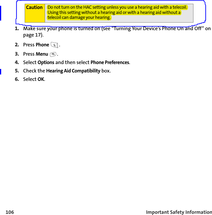 106 Important Safety Information1. Make sure your phone is turned on (see “Turning Your Device’s Phone On and Off” on page 17).2. Press Phone .3. Press Menu .4. Select Options and then select Phone Preferences.5. Check the Hearing Aid Compatibility box.6. Select OK.Caution Do not turn on the HAC setting unless you use a hearing aid with a telecoil. Using this setting without a hearing aid or with a hearing aid without a telecoil can damage your hearing.