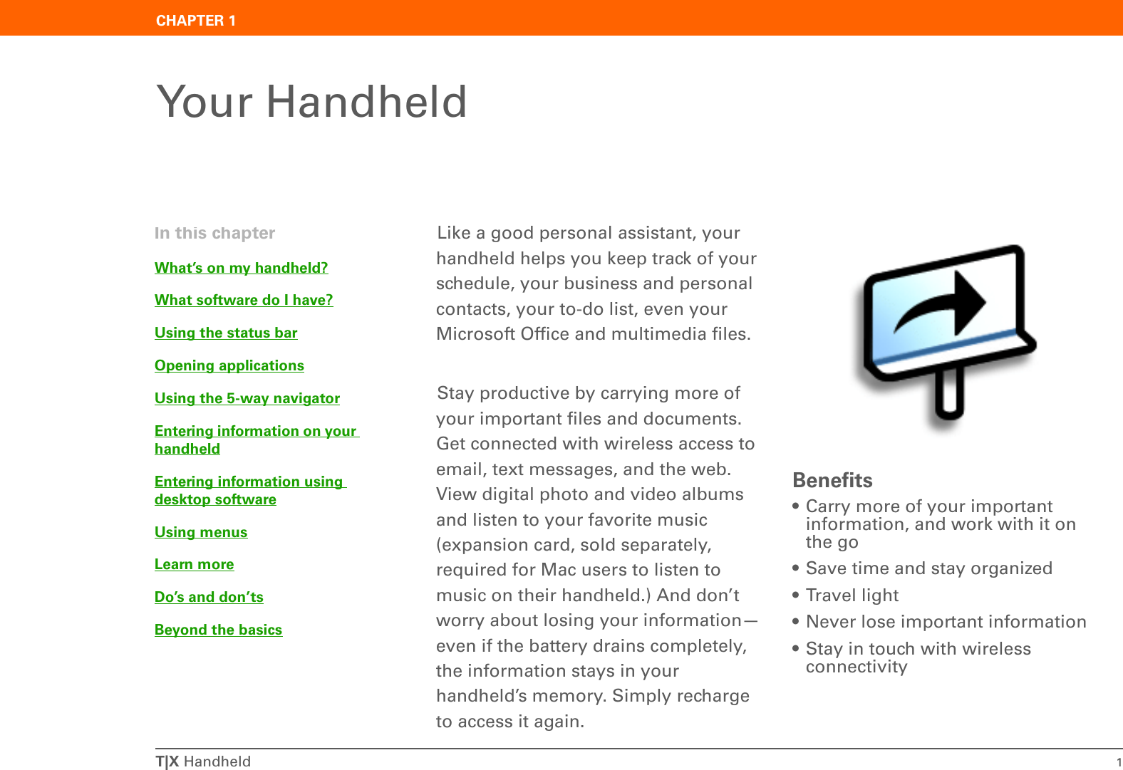 T|X Handheld 1CHAPTER 1Your HandheldLike a good personal assistant, your handheld helps you keep track of your schedule, your business and personal contacts, your to-do list, even your Microsoft Office and multimedia files.Stay productive by carrying more of your important files and documents. Get connected with wireless access to email, text messages, and the web. View digital photo and video albums and listen to your favorite music (expansion card, sold separately, required for Mac users to listen to music on their handheld.) And don’t worry about losing your information—even if the battery drains completely, the information stays in your handheld’s memory. Simply recharge to access it again.Benefits• Carry more of your important information, and work with it on the go• Save time and stay organized• Travel light• Never lose important information• Stay in touch with wireless connectivityIn this chapterWhat’s on my handheld?What software do I have?Using the status barOpening applicationsUsing the 5-way navigatorEntering information on your handheldEntering information using desktop softwareUsing menusLearn moreDo’s and don’tsBeyond the basics