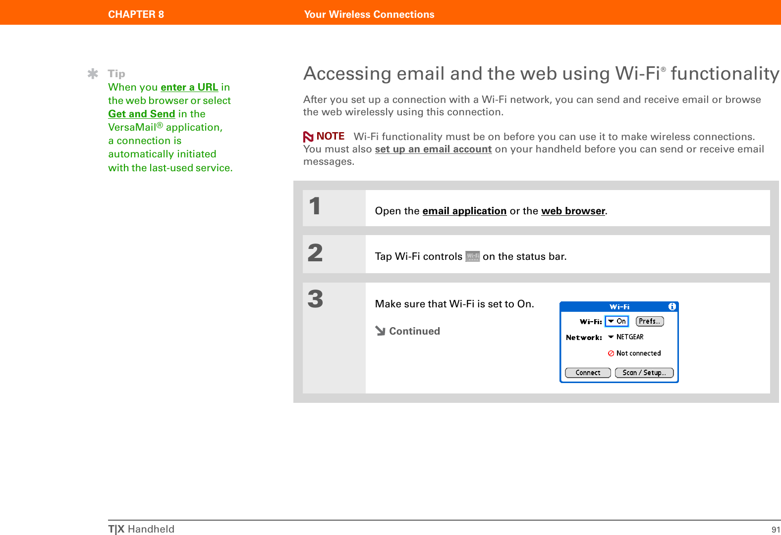 T|X Handheld 91CHAPTER 8 Your Wireless ConnectionsAccessing email and the web using Wi-Fi® functionalityAfter you set up a connection with a Wi-Fi network, you can send and receive email or browse the web wirelessly using this connection.  Wi-Fi functionality must be on before you can use it to make wireless connections. You must also set up an email account on your handheld before you can send or receive email messages.01Open the email application or the web browser.2Tap Wi-Fi controls   on the status bar.3Make sure that Wi-Fi is set to On. ContinuedTipWhen you enter a URL in the web browser or select Get and Send in the VersaMail® application, a connection is automatically initiated with the last-used service.NOTE
