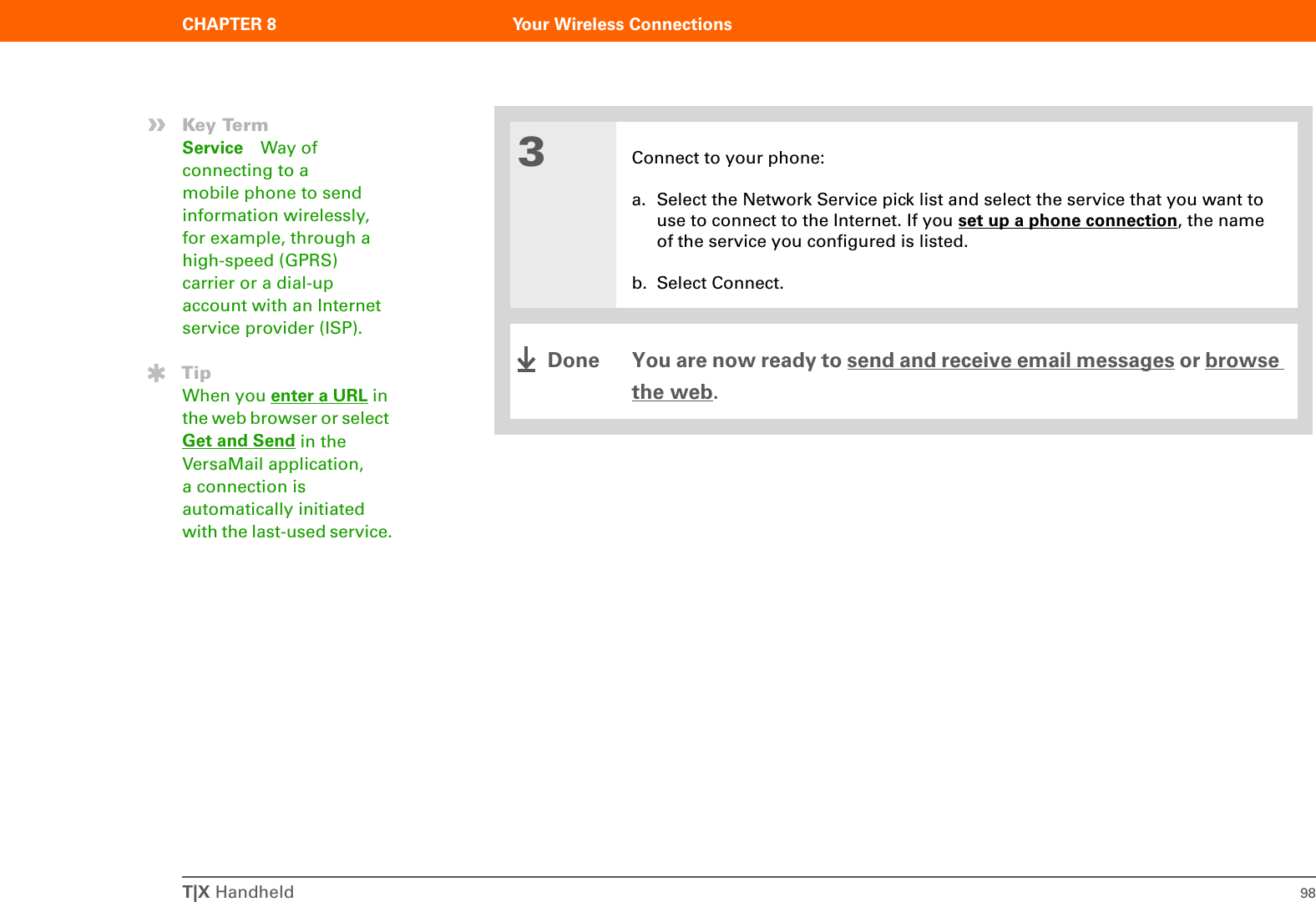 T|X Handheld 98CHAPTER 8 Your Wireless Connections3Connect to your phone:a. Select the Network Service pick list and select the service that you want to use to connect to the Internet. If you set up a phone connection, the name of the service you configured is listed.b. Select Connect.You are now ready to send and receive email messages or browse the web.»Key TermService Way of connecting to a mobile phone to send information wirelessly, for example, through a high-speed (GPRS) carrier or a dial-up account with an Internet service provider (ISP).TipWhen you enter a URL in the web browser or select Get and Send in the VersaMail application, a connection is automatically initiated with the last-used service.Done