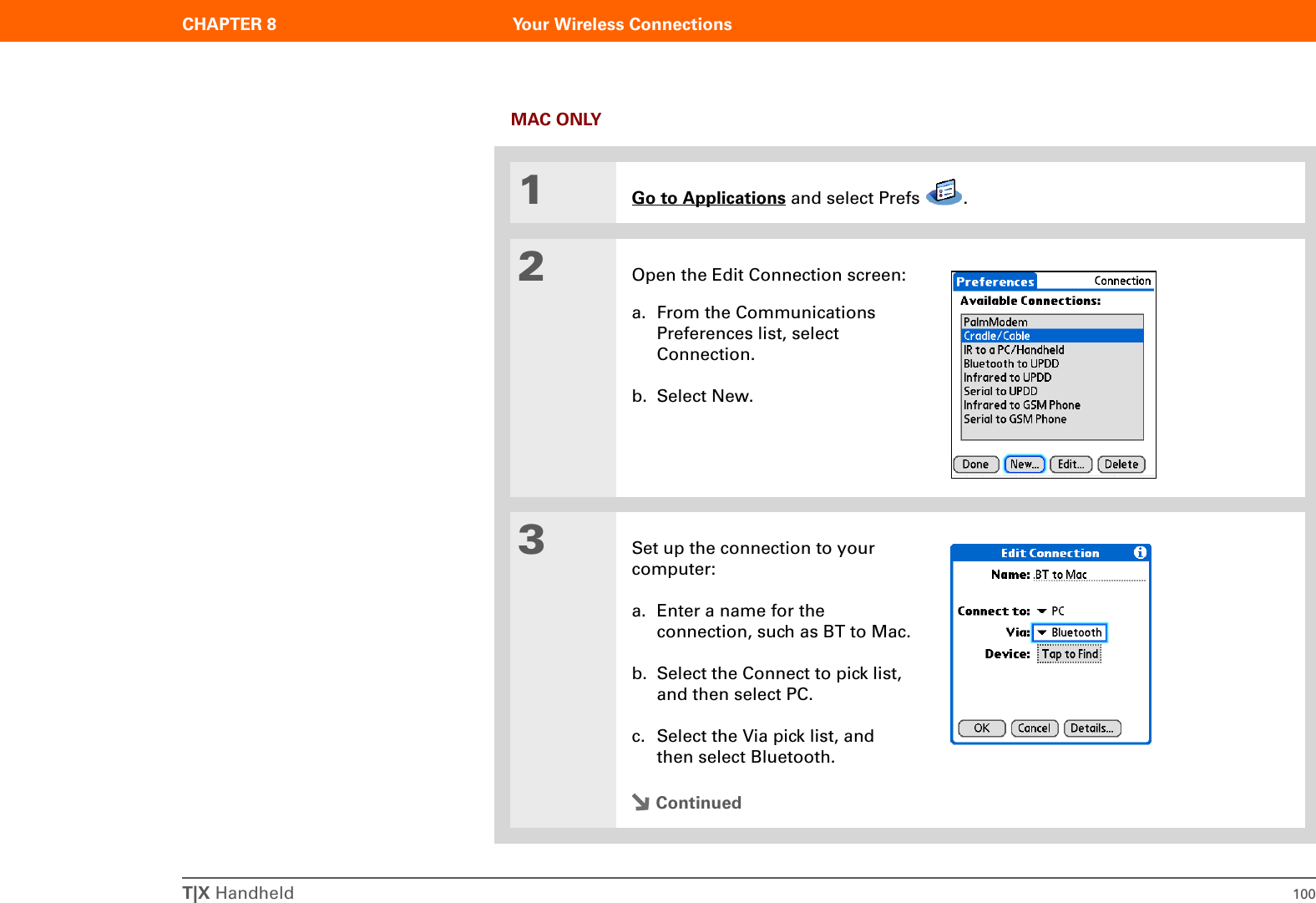 T|X Handheld 100CHAPTER 8 Your Wireless ConnectionsMAC ONLY01Go to Applications and select Prefs  .2Open the Edit Connection screen:a. From the Communications Preferences list, select Connection.b. Select New.3Set up the connection to your computer:a. Enter a name for the connection, such as BT to Mac.b. Select the Connect to pick list, and then select PC.c. Select the Via pick list, and then select Bluetooth.Continued