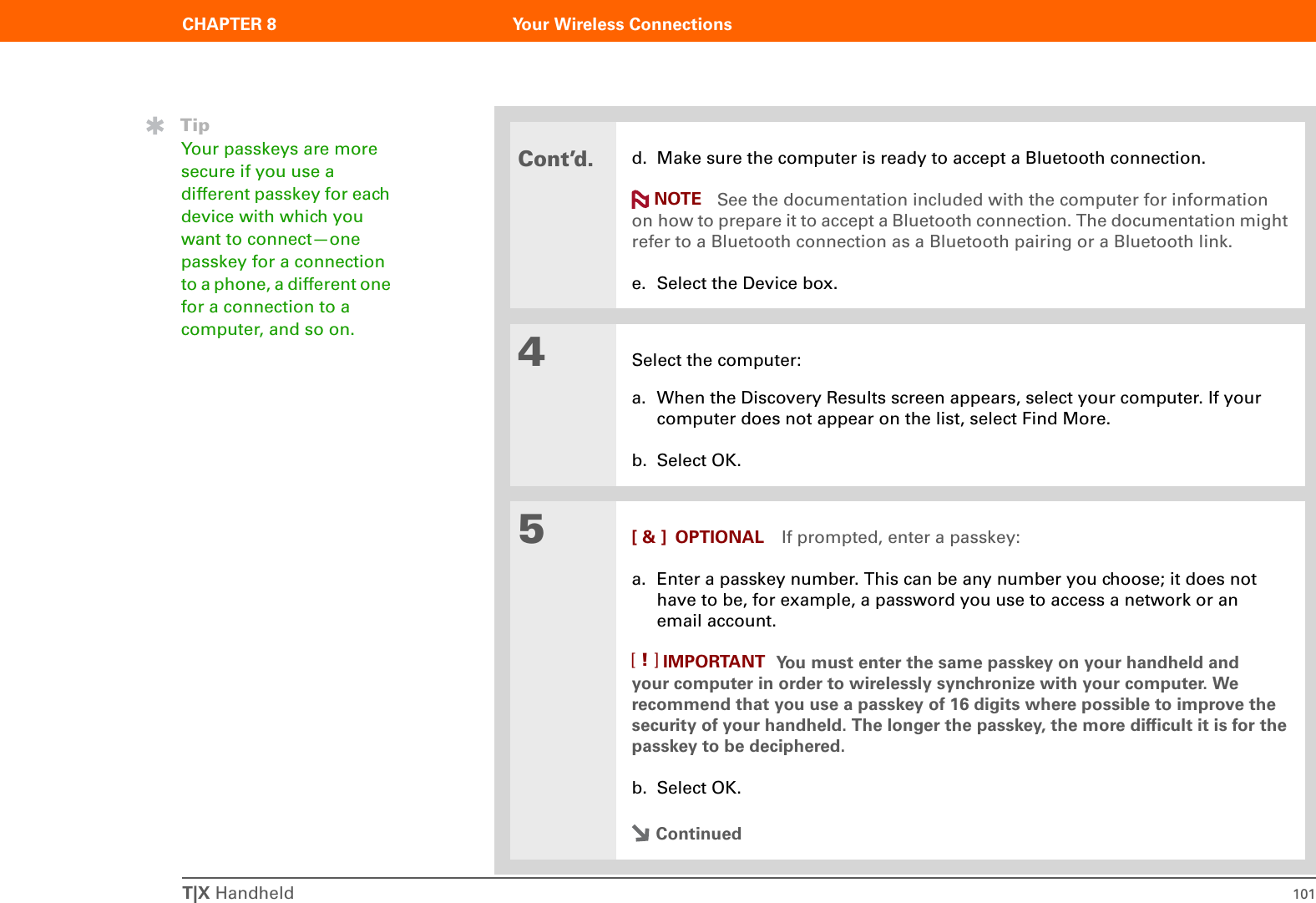 T|X Handheld 101CHAPTER 8 Your Wireless ConnectionsCont’d.d. Make sure the computer is ready to accept a Bluetooth connection. See the documentation included with the computer for information on how to prepare it to accept a Bluetooth connection. The documentation might refer to a Bluetooth connection as a Bluetooth pairing or a Bluetooth link.e. Select the Device box. 4Select the computer:a. When the Discovery Results screen appears, select your computer. If your computer does not appear on the list, select Find More.b. Select OK.5[ &amp; ] OPTIONAL If prompted, enter a passkey:a. Enter a passkey number. This can be any number you choose; it does not have to be, for example, a password you use to access a network or an email account. You must enter the same passkey on your handheld and your computer in order to wirelessly synchronize with your computer. We recommend that you use a passkey of 16 digits where possible to improve the security of your handheld. The longer the passkey, the more difficult it is for the passkey to be deciphered.b. Select OK.ContinuedNOTETipYour passkeys are more secure if you use a different passkey for each device with which you want to connect—one passkey for a connection to a phone, a different one for a connection to a computer, and so on.IMPORTANT[!]