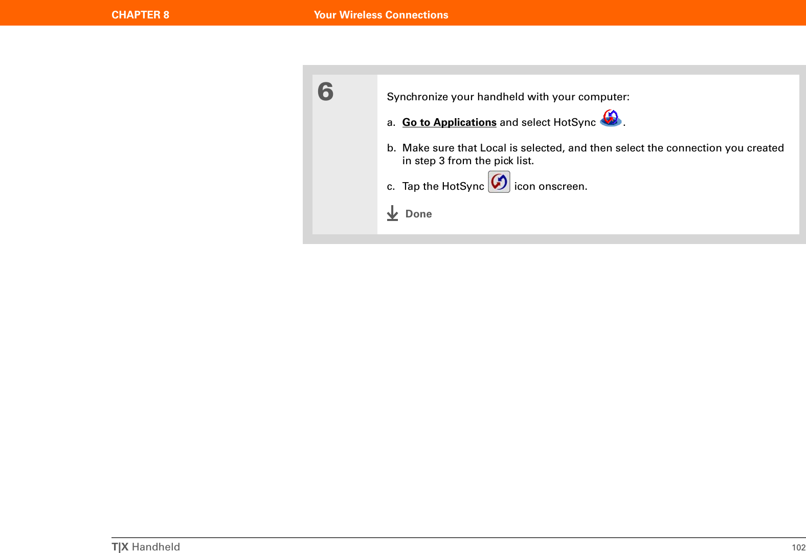 T|X Handheld 102CHAPTER 8 Your Wireless Connections6Synchronize your handheld with your computer:a. Go to Applications and select HotSync  .b. Make sure that Local is selected, and then select the connection you created in step 3 from the pick list.c. Tap the HotSync   icon onscreen.Done