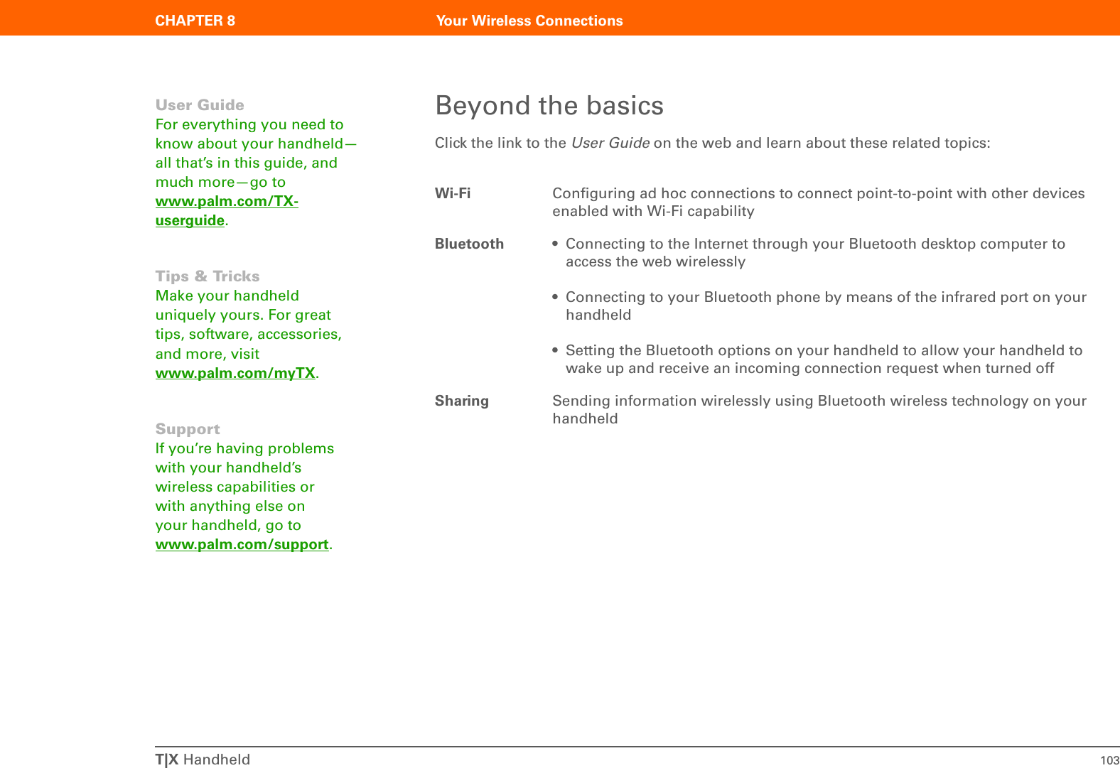 T|X Handheld 103CHAPTER 8 Your Wireless ConnectionsBeyond the basicsClick the link to the User Guide on the web and learn about these related topics:Wi-Fi Configuring ad hoc connections to connect point-to-point with other devices enabled with Wi-Fi capabilityBluetooth • Connecting to the Internet through your Bluetooth desktop computer to access the web wirelessly• Connecting to your Bluetooth phone by means of the infrared port on your handheld• Setting the Bluetooth options on your handheld to allow your handheld to wake up and receive an incoming connection request when turned offSharing Sending information wirelessly using Bluetooth wireless technology on your handheldUser GuideFor everything you need to know about your handheld—all that’s in this guide, and much more—go to www.palm.com/TX-userguide.Tips &amp; TricksMake your handheld uniquely yours. For great tips, software, accessories, and more, visit www.palm.com/myTX.SupportIf you’re having problems with your handheld’s wireless capabilities or with anything else on your handheld, go to www.palm.com/support.