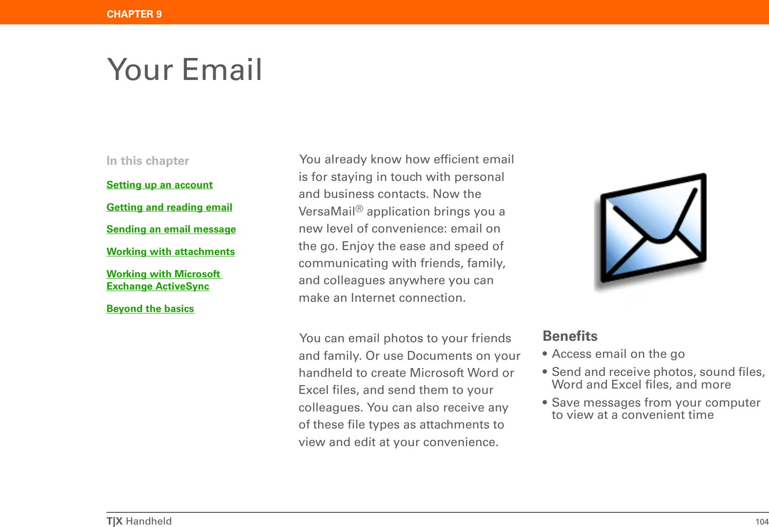 T|X Handheld 104CHAPTER 9Your EmailYou already know how efficient email is for staying in touch with personal and business contacts. Now the VersaMail® application brings you a new level of convenience: email on the go. Enjoy the ease and speed of communicating with friends, family, and colleagues anywhere you can make an Internet connection. You can email photos to your friends and family. Or use Documents on your handheld to create Microsoft Word or Excel files, and send them to your colleagues. You can also receive any of these file types as attachments to view and edit at your convenience.Benefits• Access email on the go• Send and receive photos, sound files, Word and Excel files, and more• Save messages from your computer to view at a convenient timeIn this chapterSetting up an accountGetting and reading emailSending an email messageWorking with attachmentsWorking with Microsoft Exchange ActiveSyncBeyond the basics