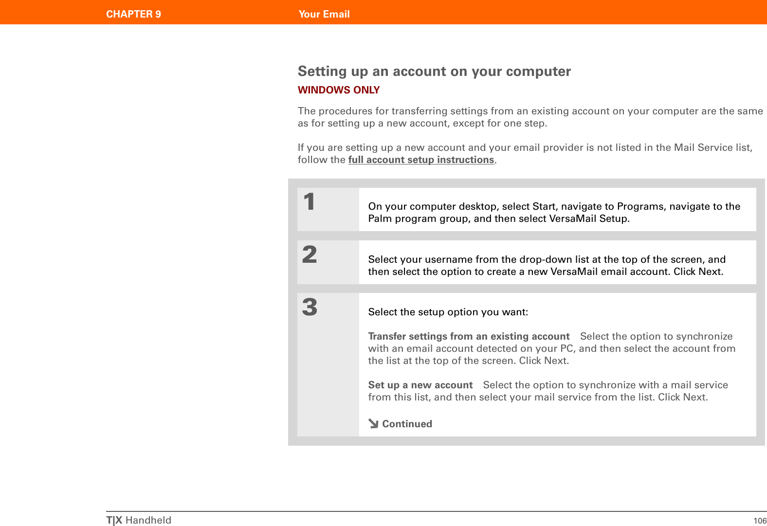 T|X Handheld 106CHAPTER 9 Your EmailSetting up an account on your computerWINDOWS ONLYThe procedures for transferring settings from an existing account on your computer are the same as for setting up a new account, except for one step.If you are setting up a new account and your email provider is not listed in the Mail Service list, follow the full account setup instructions.01On your computer desktop, select Start, navigate to Programs, navigate to the Palm program group, and then select VersaMail Setup.2Select your username from the drop-down list at the top of the screen, and then select the option to create a new VersaMail email account. Click Next.3Select the setup option you want:Transfer settings from an existing account Select the option to synchronize with an email account detected on your PC, and then select the account from the list at the top of the screen. Click Next.Set up a new account Select the option to synchronize with a mail service from this list, and then select your mail service from the list. Click Next.Continued