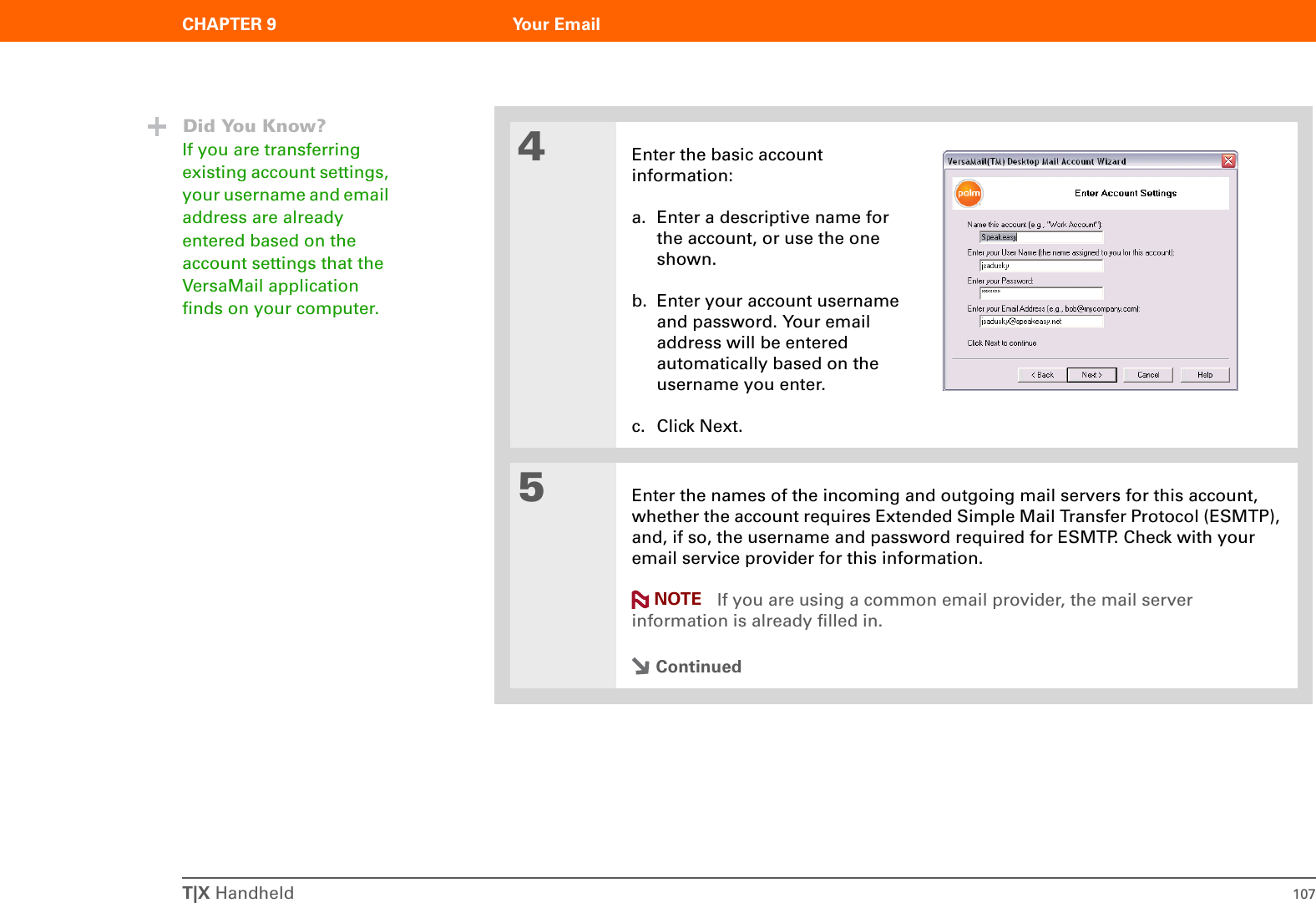 T|X Handheld 107CHAPTER 9 Your Email4Enter the basic account information:a. Enter a descriptive name for the account, or use the one shown.b. Enter your account username and password. Your email address will be entered automatically based on the username you enter.c. Click Next.5Enter the names of the incoming and outgoing mail servers for this account, whether the account requires Extended Simple Mail Transfer Protocol (ESMTP), and, if so, the username and password required for ESMTP. Check with your email service provider for this information. If you are using a common email provider, the mail server information is already filled in.ContinuedDid You Know?If you are transferring existing account settings, your username and email address are already entered based on the account settings that the VersaMail application finds on your computer.NOTE