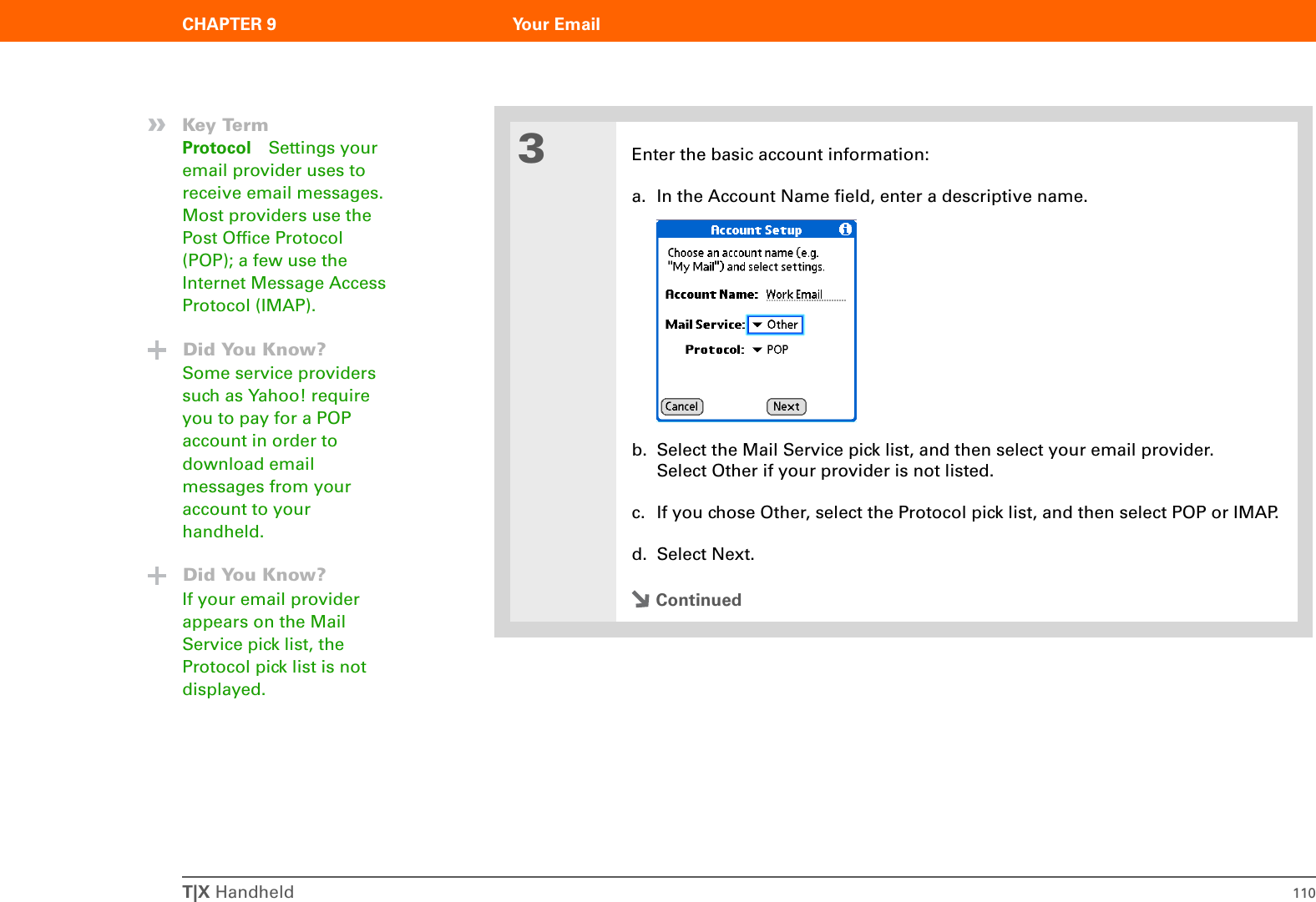 T|X Handheld 110CHAPTER 9 Your Email3Enter the basic account information:a. In the Account Name field, enter a descriptive name.b. Select the Mail Service pick list, and then select your email provider. Select Other if your provider is not listed.c. If you chose Other, select the Protocol pick list, and then select POP or IMAP. d. Select Next.Continued»Key TermProtocol Settings your email provider uses to receive email messages. Most providers use the Post Office Protocol (POP); a few use the Internet Message Access Protocol (IMAP).Did You Know?Some service providers such as Yahoo! require you to pay for a POP account in order to download email messages from your account to your handheld. Did You Know?If your email provider appears on the Mail Service pick list, the Protocol pick list is not displayed.