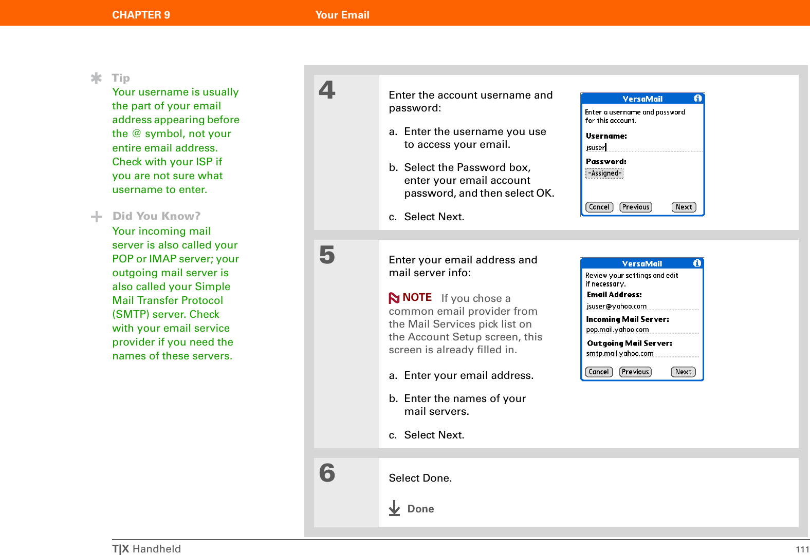 T|X Handheld 111CHAPTER 9 Your Email4Enter the account username and password:a. Enter the username you use to access your email. b. Select the Password box, enter your email account password, and then select OK. c. Select Next.5Enter your email address and mail server info: If you chose a common email provider from the Mail Services pick list on the Account Setup screen, this screen is already filled in.a. Enter your email address.b. Enter the names of your mail servers.c. Select Next.6Select Done.DoneTipYour username is usually the part of your email address appearing before the @ symbol, not your entire email address. Check with your ISP if you are not sure what username to enter.Did You Know?Your incoming mail server is also called your POP or IMAP server; your outgoing mail server is also called your Simple Mail Transfer Protocol (SMTP) server. Check with your email service provider if you need the names of these servers.NOTE
