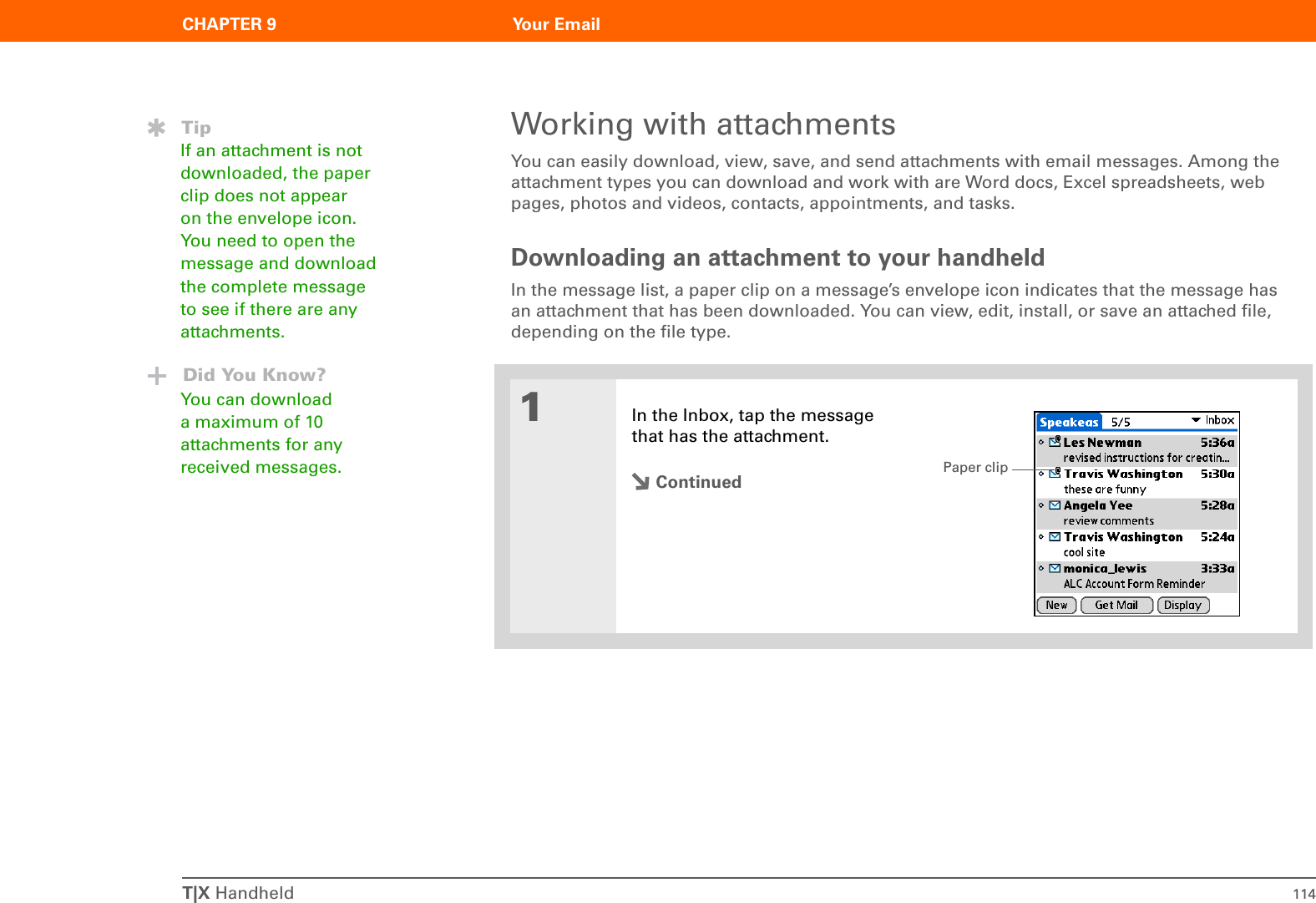 T|X Handheld 114CHAPTER 9 Your EmailWorking with attachmentsYou can easily download, view, save, and send attachments with email messages. Among the attachment types you can download and work with are Word docs, Excel spreadsheets, web pages, photos and videos, contacts, appointments, and tasks.Downloading an attachment to your handheldIn the message list, a paper clip on a message’s envelope icon indicates that the message has an attachment that has been downloaded. You can view, edit, install, or save an attached file, depending on the file type.01In the Inbox, tap the message that has the attachment.ContinuedTipIf an attachment is not downloaded, the paper clip does not appear on the envelope icon. You need to open the message and download the complete message to see if there are any attachments.Did You Know?You can download a maximum of 10 attachments for any received messages. Paper clip