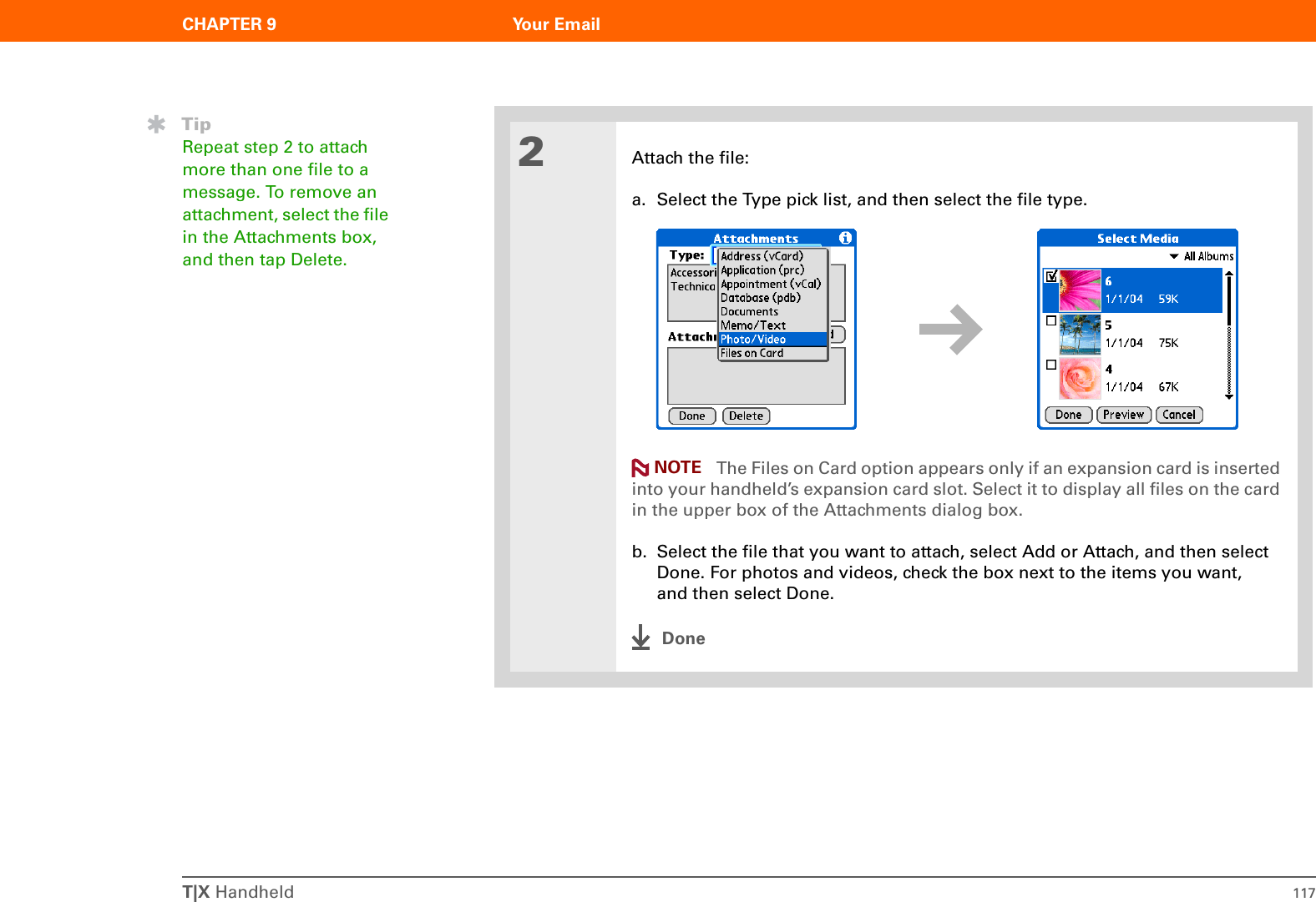 T|X Handheld 117CHAPTER 9 Your Email2Attach the file:a. Select the Type pick list, and then select the file type. The Files on Card option appears only if an expansion card is inserted into your handheld’s expansion card slot. Select it to display all files on the card in the upper box of the Attachments dialog box.b. Select the file that you want to attach, select Add or Attach, and then select Done. For photos and videos, check the box next to the items you want, and then select Done.DoneTipRepeat step 2 to attach more than one file to a message. To remove an attachment, select the file in the Attachments box, and then tap Delete.NOTE