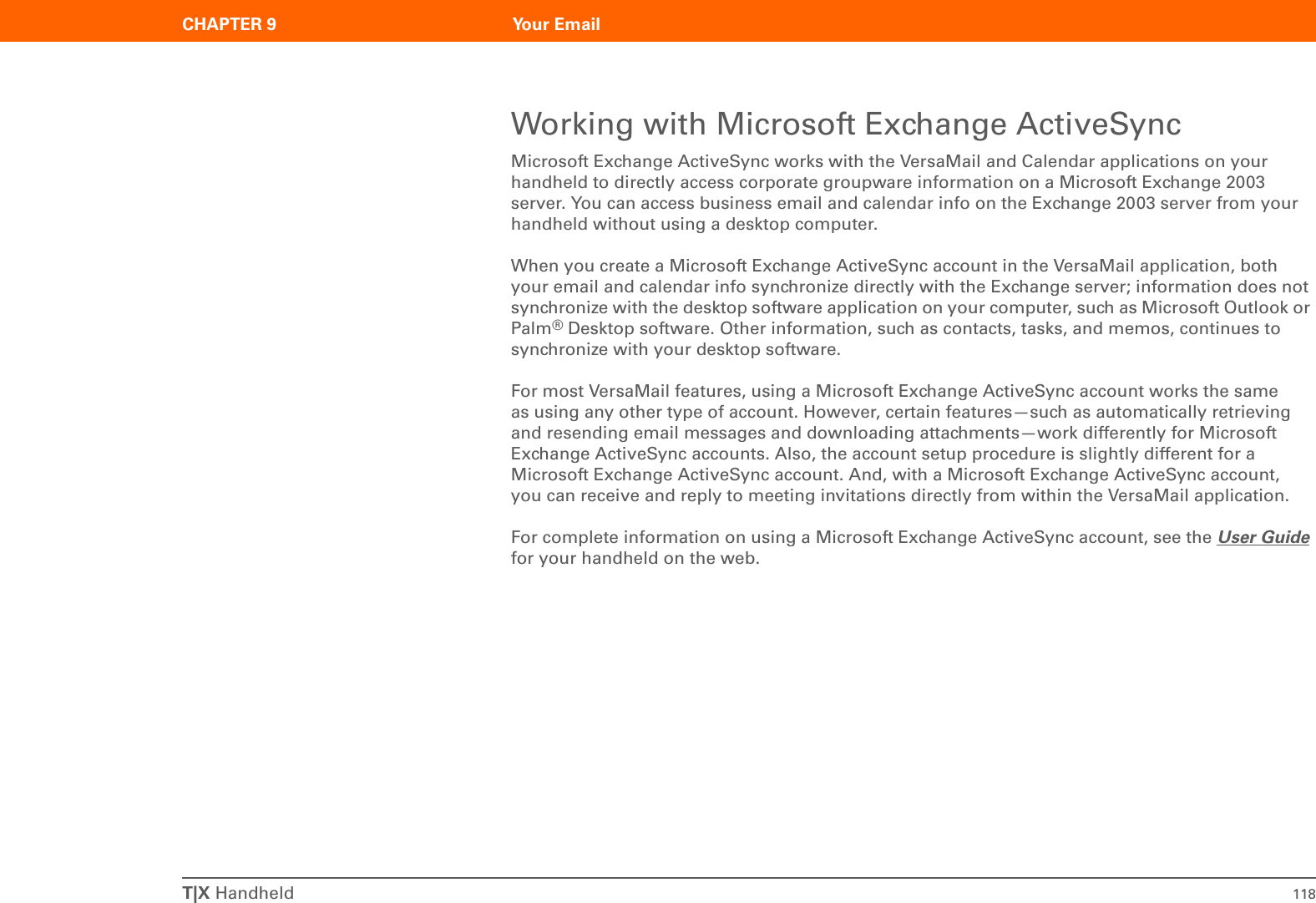 T|X Handheld 118CHAPTER 9 Your EmailWorking with Microsoft Exchange ActiveSyncMicrosoft Exchange ActiveSync works with the VersaMail and Calendar applications on your handheld to directly access corporate groupware information on a Microsoft Exchange 2003 server. You can access business email and calendar info on the Exchange 2003 server from your handheld without using a desktop computer.When you create a Microsoft Exchange ActiveSync account in the VersaMail application, both your email and calendar info synchronize directly with the Exchange server; information does not synchronize with the desktop software application on your computer, such as Microsoft Outlook or Palm®Desktop software. Other information, such as contacts, tasks, and memos, continues to synchronize with your desktop software.For most VersaMail features, using a Microsoft Exchange ActiveSync account works the same as using any other type of account. However, certain features—such as automatically retrieving and resending email messages and downloading attachments—work differently for Microsoft Exchange ActiveSync accounts. Also, the account setup procedure is slightly different for a Microsoft Exchange ActiveSync account. And, with a Microsoft Exchange ActiveSync account, you can receive and reply to meeting invitations directly from within the VersaMail application.For complete information on using a Microsoft Exchange ActiveSync account, see the User Guide for your handheld on the web. 