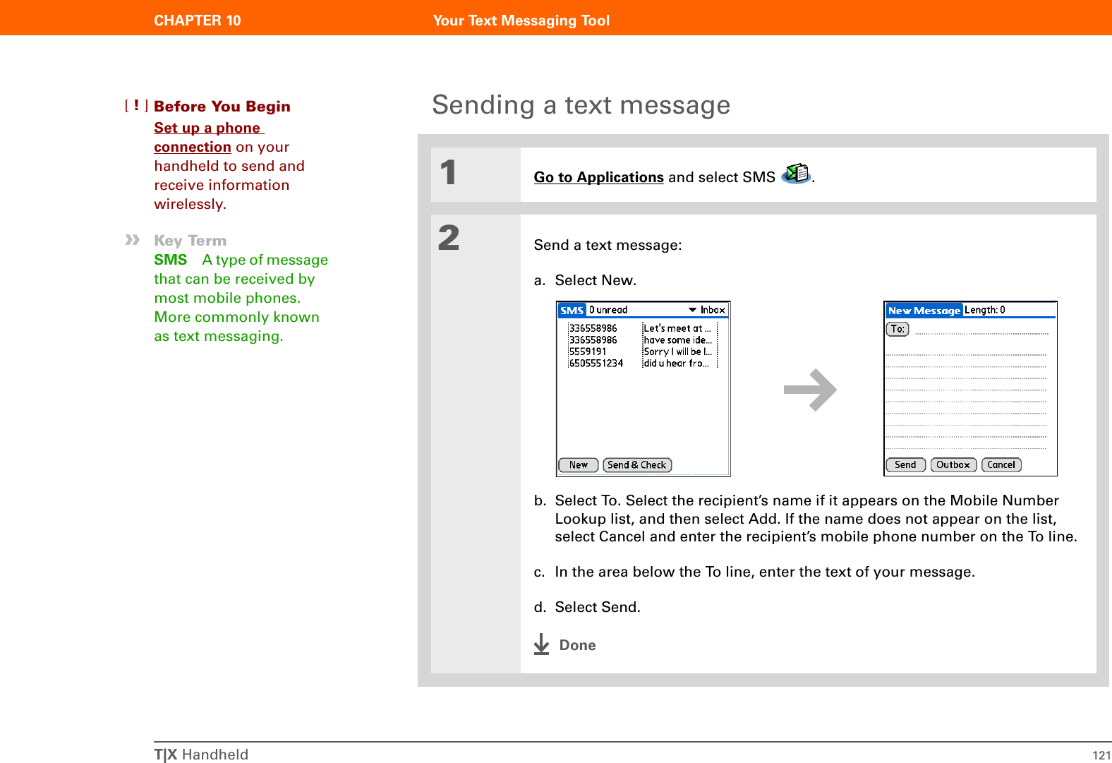 CHAPTER 10 Your Text Messaging ToolT|X Handheld 121Sending a text message01Go to Applications and select SMS  .2Send a text message:a. Select New.b. Select To. Select the recipient’s name if it appears on the Mobile Number Lookup list, and then select Add. If the name does not appear on the list, select Cancel and enter the recipient’s mobile phone number on the To line.c. In the area below the To line, enter the text of your message.d. Select Send.DoneBefore You Begin[!]Set up a phone connection on your handheld to send and receive information wirelessly.»Key TermSMS A type of message that can be received by most mobile phones. More commonly known as text messaging. 