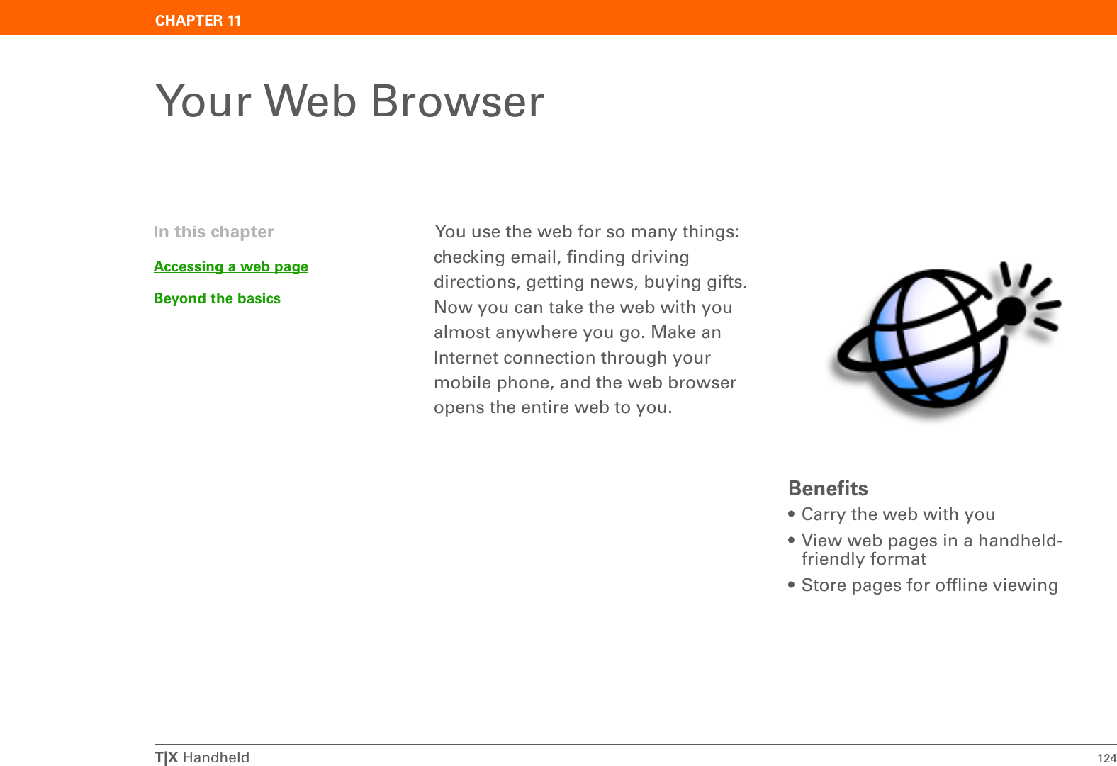 T|X Handheld 124CHAPTER 11Your Web BrowserYou use the web for so many things: checking email, finding driving directions, getting news, buying gifts. Now you can take the web with you almost anywhere you go. Make an Internet connection through your mobile phone, and the web browser opens the entire web to you.Benefits• Carry the web with you• View web pages in a handheld-friendly format• Store pages for offline viewingIn this chapterAccessing a web pageBeyond the basics