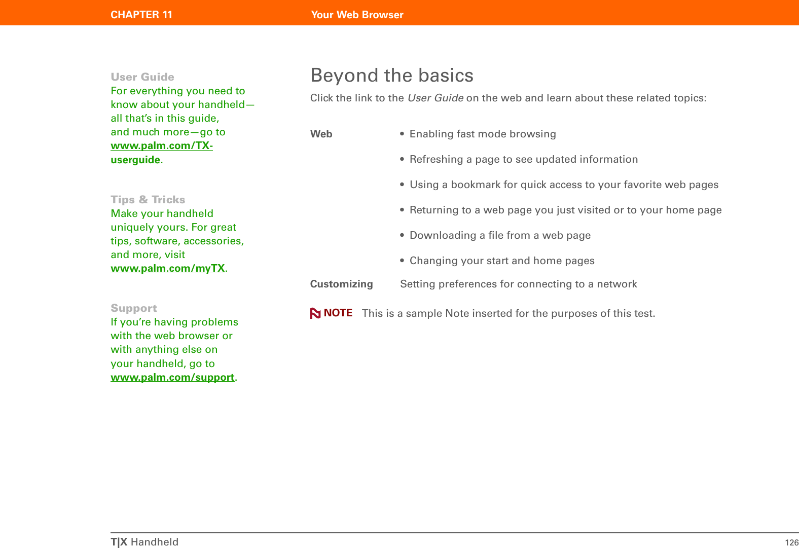 CHAPTER 11 Your Web BrowserT|X Handheld 126Beyond the basicsClick the link to the User Guide on the web and learn about these related topics: This is a sample Note inserted for the purposes of this test.Web • Enabling fast mode browsing• Refreshing a page to see updated information• Using a bookmark for quick access to your favorite web pages• Returning to a web page you just visited or to your home page• Downloading a file from a web page• Changing your start and home pagesCustomizing Setting preferences for connecting to a networkUser GuideFor everything you need to know about your handheld—all that’s in this guide, and much more—go to www.palm.com/TX-userguide.Tips &amp; TricksMake your handheld uniquely yours. For great tips, software, accessories, and more, visit www.palm.com/myTX.SupportIf you’re having problems with the web browser or with anything else on your handheld, go to www.palm.com/support.NOTE