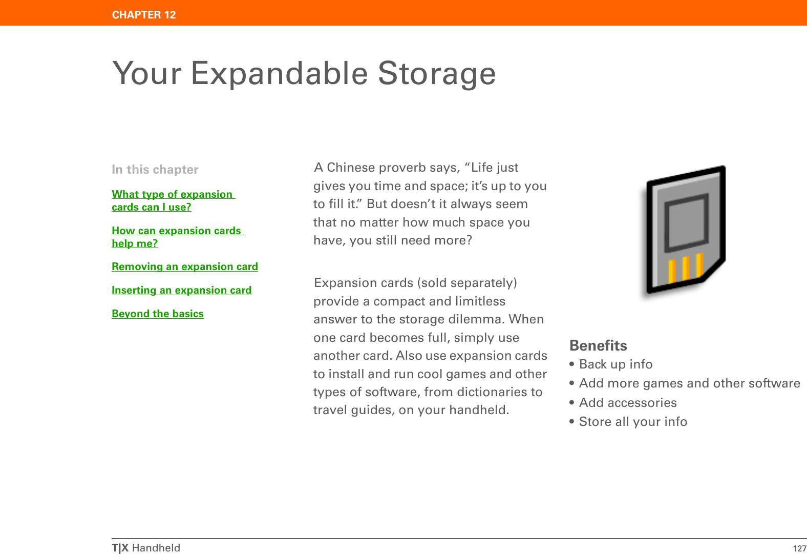 T|X Handheld 127CHAPTER 12Your Expandable StorageA Chinese proverb says, “Life just gives you time and space; it’s up to you to fill it.” But doesn’t it always seem that no matter how much space you have, you still need more? Expansion cards (sold separately) provide a compact and limitless answer to the storage dilemma. When one card becomes full, simply use another card. Also use expansion cards to install and run cool games and other types of software, from dictionaries to travel guides, on your handheld.Benefits• Back up info• Add more games and other software• Add accessories• Store all your infoIn this chapterWhat type of expansion cards can I use?How can expansion cards help me?Removing an expansion cardInserting an expansion cardBeyond the basics