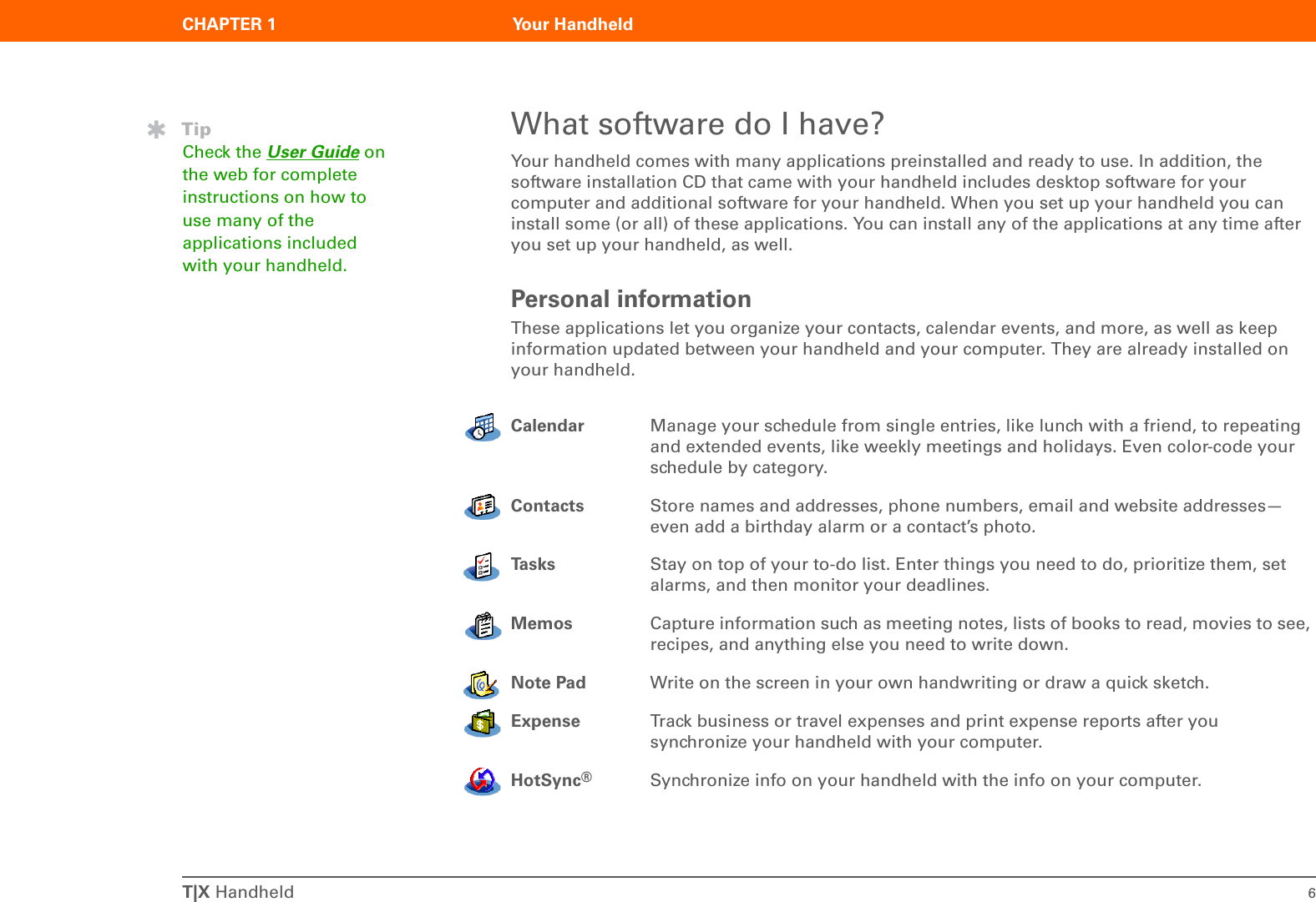 T|X Handheld 6CHAPTER 1 Your HandheldWhat software do I have?Your handheld comes with many applications preinstalled and ready to use. In addition, the software installation CD that came with your handheld includes desktop software for your computer and additional software for your handheld. When you set up your handheld you can install some (or all) of these applications. You can install any of the applications at any time after you set up your handheld, as well.Personal informationThese applications let you organize your contacts, calendar events, and more, as well as keep information updated between your handheld and your computer. They are already installed on your handheld.00Calendar Manage your schedule from single entries, like lunch with a friend, to repeating and extended events, like weekly meetings and holidays. Even color-code your schedule by category.Contacts Store names and addresses, phone numbers, email and website addresses—even add a birthday alarm or a contact’s photo. Ta s k s Stay on top of your to-do list. Enter things you need to do, prioritize them, set alarms, and then monitor your deadlines.Memos Capture information such as meeting notes, lists of books to read, movies to see, recipes, and anything else you need to write down.Note Pad Write on the screen in your own handwriting or draw a quick sketch.Expense Track business or travel expenses and print expense reports after you synchronize your handheld with your computer.HotSync®Synchronize info on your handheld with the info on your computer.TipCheck the User Guide on the web for complete instructions on how to use many of the applications included with your handheld.