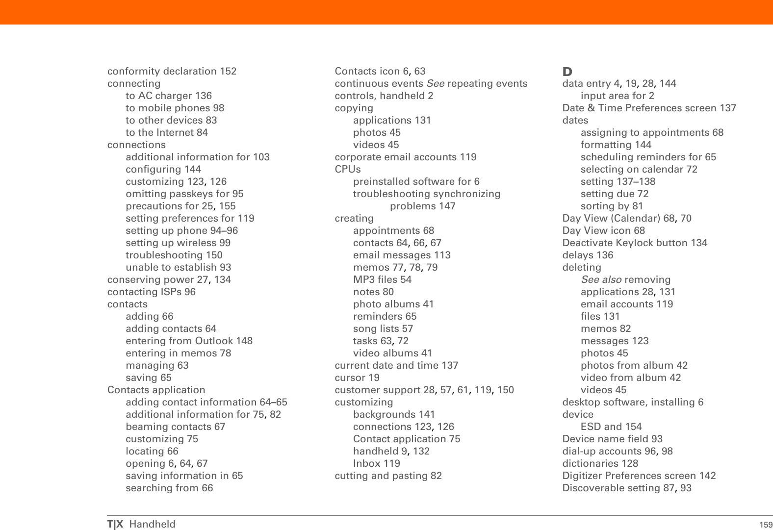 T|X  Handheld 157INDEXSYMBOLS* (asterisk) characters 64; (semicolon) characters 113NUMERICS5-way navigator 3, 16scrolling application categories 15AAC charger 25accessingapplications 146email accounts 8, 91, 95, 97, 101information 16web pages 125, 126websites 84, 91, 97, 124accessories 28, 45, 57, 61, 75, 82, 119, 128, 150Account Setup screen 109addingapplications 30contacts 64, 66email messages 113events 68expansion cards 128memos 77, 78, 79notes 80other software 128reminders 65tasks 63, 72Addit software 9add-on applications 145addresses 4See also contactsaddressingemail 75, 113text messages 121adjusting speaker volume 143Adobe Acrobat Reader 7agenda lists 63See also Calendar applicationAgenda View (Calendar) 70alarm clock 71Alarm Sound pick list 143alarmsSee also remindersadjusting volume for 143icon on status bar 12incoming messages and 123selecting sounds for 71, 75setting 71, 72, 82albumsadditional information for 45creating 41moving photos in 43moving videos in 43alerts 27icon on status bar 12alerts See alarmsaligning screen 142anniversaries 69application buttons, location of 3application icons 146applicationsSee also specific built-in applicationaccessing 146additional information for 28, 131copying 131deleting 28, 131exchanging 28, 131installing 6, 30not finding 7setting local preferences for 137soft resets and 149storing on expansion cards 131switching between 148transferring third-party 145transferring to handheld 10troubleshooting 146, 150Applications Viewadding background to 141displaying icons on 146opening applications in 15using 15appointmentsSee also Calendar application; eventscolor-coding 69combining tasks with 63entering from Outlook 148filing 69scheduling 68–69setting duration of 69sharing 4ASF media files 37asterisk (*) characters 64attachmentsdownloading 114sending events as 75, 82sending files as 116, 117sending multimedia files as 45Attachments screen 116Audible Player software 8audioapplications 4files 51–53