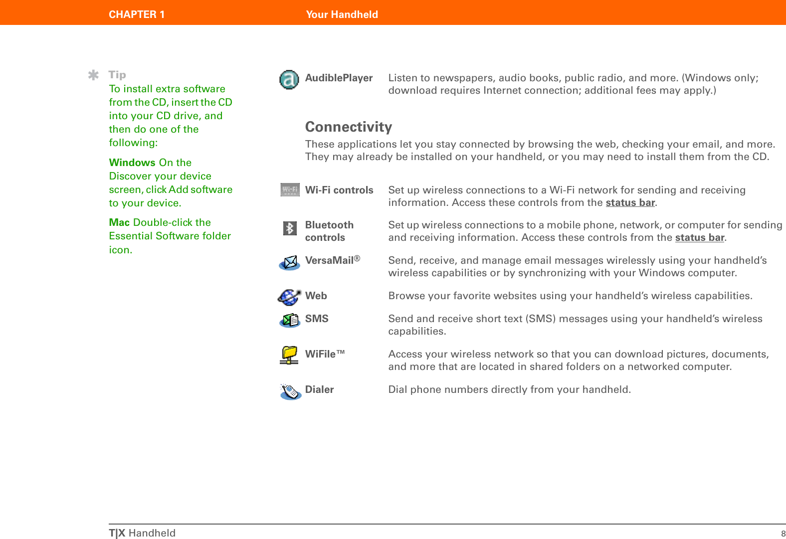T|X Handheld 8CHAPTER 1 Your HandheldConnectivityThese applications let you stay connected by browsing the web, checking your email, and more. They may already be installed on your handheld, or you may need to install them from the CD.0AudiblePlayer Listen to newspapers, audio books, public radio, and more. (Windows only; download requires Internet connection; additional fees may apply.)Wi-Fi controls Set up wireless connections to a Wi-Fi network for sending and receiving information. Access these controls from the status bar.Bluetooth controlsSet up wireless connections to a mobile phone, network, or computer for sending and receiving information. Access these controls from the status bar.VersaMail®Send, receive, and manage email messages wirelessly using your handheld’s wireless capabilities or by synchronizing with your Windows computer.Web Browse your favorite websites using your handheld’s wireless capabilities.SMS Send and receive short text (SMS) messages using your handheld’s wireless capabilities.WiFile™ Access your wireless network so that you can download pictures, documents, and more that are located in shared folders on a networked computer.Dialer Dial phone numbers directly from your handheld.TipTo install extra software from the CD, insert the CD into your CD drive, and then do one of the following: Windows On the Discover your device screen, click Add software to your device.Mac Double-click the Essential Software folder icon.